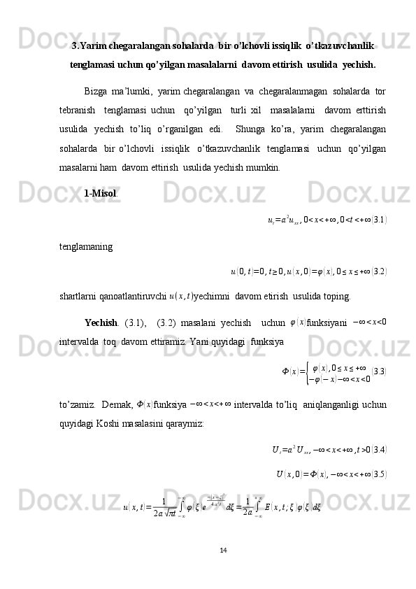 3.Yarim chegaralangan sohalarda  bir o’lchovli issiqlik  o’tkazuvchanlik
tenglamasi uchun qo’yilgan masalalarni  davom ettirish  usulida  yechish.
Bizga  ma’lumki,  yarim chegaralangan  va  chegaralanmagan  sohalarda  tor
tebranish     tenglamasi   uchun     qo’yilgan     turli   xil     masalalarni     davom   erttirish
usulida   yechish   to’liq   o’rganilgan   edi.     Shunga   ko’ra,   yarim   chegaralangan
sohalarda     bir   o’lchovli     issiqlik     o’tkazuvchanlik     tenglamasi     uchun     qo’yilgan
masalarni ham  davom ettirish  usulida yechish mumkin. 
1-Misol .
 ut=	a2uxx,0<x<+∞	,0<t<+∞	(3.1	)
tenglamaning	
u(0,t)=0,t≥0,u(x,0)=φ(x),0≤x≤+∞	(3.2	)
shartlarni qanoatlantiruvchi  u ( x , t )
yechimni  davom etirish  usulida toping.
Yechish .   (3.1),     (3.2)   masalani   yechish     uchun   φ	
( x	)
funksiyani  	−∞<x<0
intervalda  toq  davom ettiramiz. Yani quyidagi  funksiya 	
Ф	(x)={
φ(x),0≤x≤+∞	
−	φ(−	x)−∞<x<0
(3.3	)
to’zamiz.   Demak,   Ф	
( x	)
funksiya  	−∞<x<+∞   intervalda to’liq   aniqlanganligi uchun
quyidagi Koshi masalasini qaraymiz:	
U	t=a2U	xx,−∞<x<+∞	,t>0(3.4	)
U	
( x , 0	) = Ф	( x	) , − ∞ < x < + ∞	( 3.5	)
u	
( x , t	) = 1
2 a	
√ πt ∫
− ∞− ∞
φ	
( ξ	) e −	
| x − ξ	| 2
4 a 2
t
dξ = 1
2 a ∫
− ∞+ ∞
E	
( x , t ; ξ	) φ	( ξ	) dξ
14 