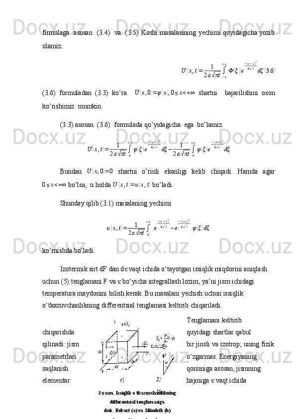 firmulaga   asosan   (3.4)   va   (3.5) Koshi masalasining yechimi quyidagicha yozib
olamiz. 
U( x , t	) = 1
2 a	
√ πt ∫
− ∞+ ∞
Ф	
( ξ	) e −	
| x − ξ	| 2
4 a 2
t
dξ	
( 3.6	)
(3.6)   formuladan   (3.3)   ko’ra     U	
( x , 0	) = φ	( x	) , 0 ≤ x < + ∞
  shartni     bajarilishini   oson
ko’rishimiz  mumkin. 
(3.3) asosan  (3.6)  formulada qo’yidagicha  ega  bo’lamiz. 
U	
( x , t	) = 1
2 a	
√ πt ∫
0+ ∞
φ	
( ξ	) e −	
| x − ξ	| 2
4 a 2
t
dξ − 1
2 a	
√ πt ∫
0+ ∞
φ	
( ξ	) e −	
| x + ξ	| 2
4 a 2
t
dξ
Bundan   U	
( x , 0	) = 0
  shartni   o’rinli   ekanligi   kelib   chiqadi.   Hamda   agar	
0≤x<+∞
 bo’lsa,  u holda  U	( x , t	) = u	( x , t	)
 bo’ladi.
Shunday qilib (3.1) masalaning yechimi 	
u(x,t)=	1	
2a√πt	∫0
+∞
[e
−|x−ξ|2	
4a2t−e
−|x+ξ|2	
4a2t]φ(ξ)dξ
ko’rnishda bo’ladi.
Izotermik sirt dF dan d   vaqt ichida o‘tayotgan issiqlik miqdorini aniqlash 
uchun (5) tenglamani F va    bo‘yicha integrallash lozim, ya’ni jism ichidagi 
temperatura maydonini bilish kerak. Bu masalani yechish uchun issiqlik 
o‘tkazuvchanlikning differentsial tenglamasi keltirib chiqariladi. 
Tenglamani keltirib 
chiqarishda quyidagi shartlar qabul 
qilinadi: jism bir jinsli va izotrop; uning fizik
parametrlari o‘zgarmas. Energiyaning 
saqlanish qonuniga asosan, jismning 
elementar hajmiga    vaqt ichida 
15
2-rasm. Issiqlik o‘tkazuvchanlikning
differentsial tenglamasiga
doir. Dekart (a) va Silindrik (b)
koordinatalarda 