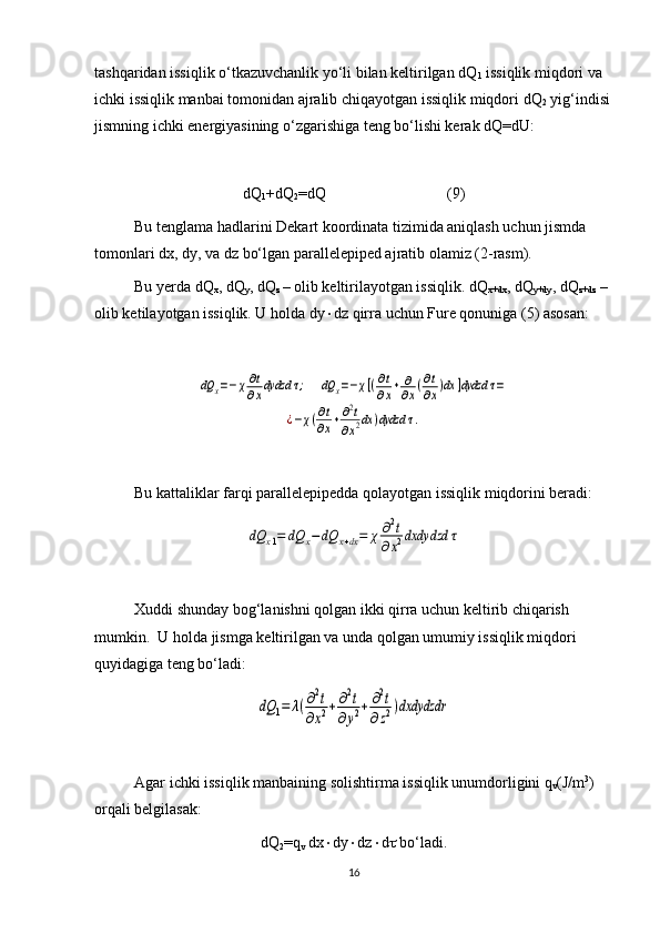 tashqaridan issiqlik o‘tkazuvchanlik yo‘li bilan keltirilgan dQ
1  issiqlik miqdori va 
ichki issiqlik manbai tomonidan ajralib chiqayotgan issiqlik miqdori dQ
2  yig‘indisi
jismning ichki energiyasining o‘zgarishiga teng bo‘lishi kerak dQ=dU:
dQ
1 +dQ
2 =dQ     (9)
Bu tenglama hadlarini Dekart koordinata tizimida aniqlash uchun jismda 
tomonlari dx, dy, va dz bo‘lgan parallelepiped ajratib olamiz (2-rasm).
Bu yerda dQ
x , dQ
y , dQ
z  – olib keltirilayotgan issiqlik. dQ
x+dx , dQ
y+dy , dQ
z+dz  – 
olib ketilayotgan issiqlik. U holda dy  dz qirra uchun Fure qonuniga (5) asosan:dQ	x=−χ∂t
∂xdydzd	τ;     	dQ	x=−χ[(∂t
∂x+	∂
∂x(∂t
∂x)dx	]dydzd	τ=	
¿−χ(∂t
∂x+∂2t	
∂x2dx	)dydzd	τ.
Bu kattaliklar farqi parallelepipedda qolayotgan issiqlik miqdorini beradi: 	
dQ	x1=	dQ	x−dQ	x+dx=	χ	∂2t	
∂x2dxdydzd	τ
Xuddi shunday bog‘lanishni qolgan ikki qirra uchun keltirib chiqarish 
mumkin.  U holda jismga keltirilgan va unda qolgan umumiy issiqlik miqdori 
quyidagiga teng bo‘ladi:	
dQ	1=	λ(∂2t	
∂x2+	∂2t	
∂y2+	∂2t	
∂z2)dxdydzdr
Agar ichki issiqlik manbaining solishtirma issiqlik unumdorligini q
v (J/m 3
) 
orqali belgilasak:
dQ
2 =q
v  dx  dy  dz  d   bo‘ladi.
16 