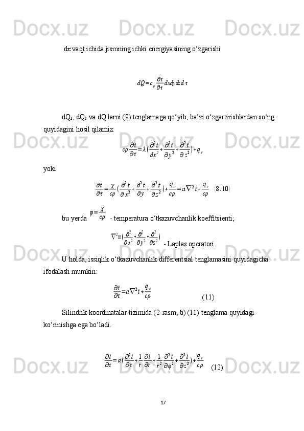  d   vaqt ichida jismning ichki energiyasining o‘zgarishi dQ	=cρ
∂t
∂τdxdydzd	τ
dQ
1 , dQ
2  va dQ larni (9) tenglamaga qo‘yib, ba’zi o‘zgartirishlardan so‘ng 
quyidagini hosil qilamiz:	
cρ	∂t
∂τ=	λ(∂2t	
dx	2+	∂2t	
∂y2+	∂2t	
∂z2)+qv
yoki	
∂t
∂τ=	χ
cρ	(∂2t	
∂x2+∂2t	
∂y+	∂2t	
∂z2)+	
qv
cρ	=	a∇	2t+	
qv
cρ	(8.10	)
bu   yerda  	
φ=	χ
cρ  -  temperatura   o ‘ tkazuvchanlik   koeffitsienti ;	
∇2=(∂2
∂x2+	∂2
∂y2+	∂2
∂z2)
 -  Laplas   operatori .
U   holda ,  issiqlik   o ‘ tkazuvchanlik   differentsial   tenglamasini   quyidagicha  
ifodalash   mumkin :	
∂t
∂τ=	a∇	2t+
qv
cρ
(11)
Silindrik   koordinatalar   tizimida  (2- rasm ,  b ) (11)  tenglama   quyidagi  
ko ‘ rinishga   ega   bo ‘ ladi . 	
∂t
∂τ=	a(∂2t	
∂τ+1
r	
∂t
∂r+	1
r2
∂2t	
∂ϕ2+∂2t	
∂z2)+
qv
cρ
(12)
17 