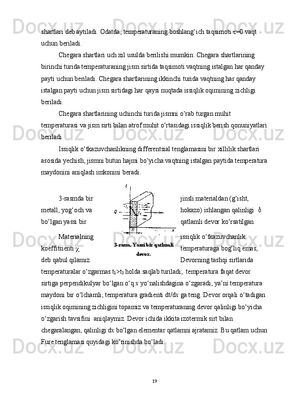 shartlari deb aytiladi. Odatda, temperaturaning boshlang‘ich taqsimoti   =0 vaqt 
uchun beriladi.
Chegara shartlari uch xil usulda berilishi mumkin. Chegara shartlarining 
birinchi turida temperaturaning jism sirtida taqsimoti vaqtning istalgan har qanday 
payti uchun beriladi. Chegara shartlarining ikkinchi turida vaqtning har qanday 
istalgan payti uchun jism sirtidagi har qaysi nuqtada issiqlik oqimining zichligi 
beriladi.
Chegara shartlarining uchinchi turida jismni o‘rab turgan muhit 
temperaturasi va jism sirti bilan atrof muhit o‘rtasidagi issiqlik berish qonuniyatlari
beriladi.
Issiqlik o‘tkazuvchanlikning differentsial tenglamasini bir xillilik shartlari 
asosida yechish, jismni butun hajmi bo‘yicha vaqtning istalgan paytida temperatura
maydonini aniqlash imkonini beradi.
3-rasmda bir jinsli materialdan (g‘isht, 
metall, yog‘och va hokazo) ishlangan qalinligi      
bo‘lgan yassi bir qatlamli devor ko‘rsatilgan.
Materialning issiqlik o‘tkazuvchanlik 
koeffitsienti   temperaturaga bog‘liq emas, 
deb qabul qilamiz. Devorning tashqi sirtlarida 
temperaturalar o‘zgarmas t
1 >t
2  holda saqlab turiladi;  temperatura faqat devor 
sirtiga perpendikulyar bo‘lgan o‘q  x  yo‘nalishdagina o‘zgaradi, ya’ni temperatura 
maydoni bir o‘lchamli, temperatura gradienti dt/d x  ga teng. Devor orqali o‘tadigan 
issiqlik oqimining zichligini topamiz va temperaturaning devor qalinligi bo‘yicha 
o‘zgarish tavsifini  aniqlaymiz. Devor ichida ikkita izotermik sirt bilan 
chegaralangan, qalinligi d x  bo‘lgan elementar qatlamni ajratamiz. Bu qatlam uchun
Fure tenglamasi quyidagi ko‘rinishda bo‘ladi: 
193-rasm. Yassi bir qatlamli
devor. 
