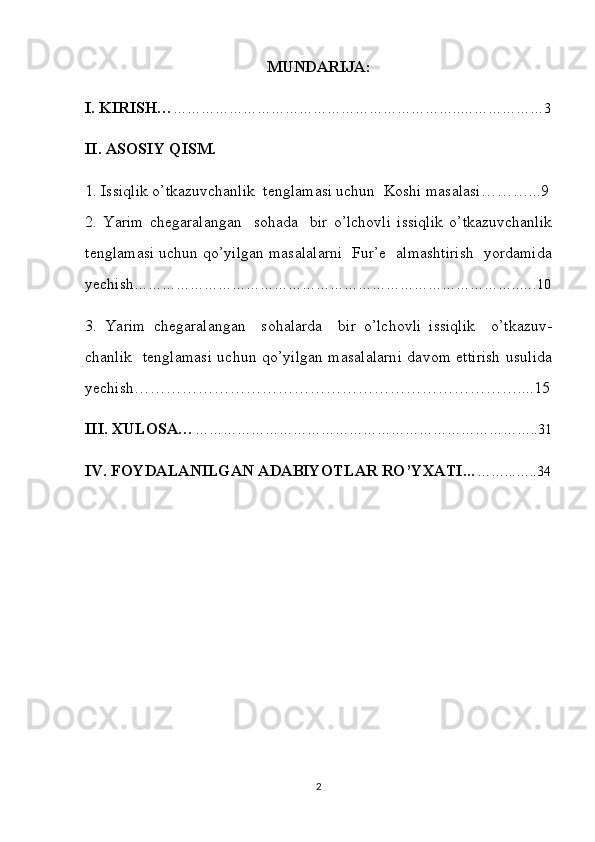 MUNDARIJA:
I. KIRISH… ……………………………………………………..………………3
II. ASOSIY QISM.
1. Issiqlik o’tkazuvchanlik  tenglamasi uchun   Koshi masalasi………...9
2.   Yarim   chegaralangan     sohada     bir   o’lchovli   issiqlik   o’tkazuvchanlik
tenglamasi uchun qo’yilgan masalalarni  Fur’e  almashtirish  yordamida
yechish ………………………………………………………………………..….10
3.   Yarim   chegaralangan     sohalarda     bir   o’lchovli   issiqlik     o’tkazuv-
chanlik   tenglamasi uchun qo’yilgan masalalarni davom ettirish usulida
yechish………………………………………………………………....15
III. XULOSA… ………………………………………………………………..31
IV. FOYDALANILGAN ADABIYOTLAR RO’YXATI … ……...…..34
2 