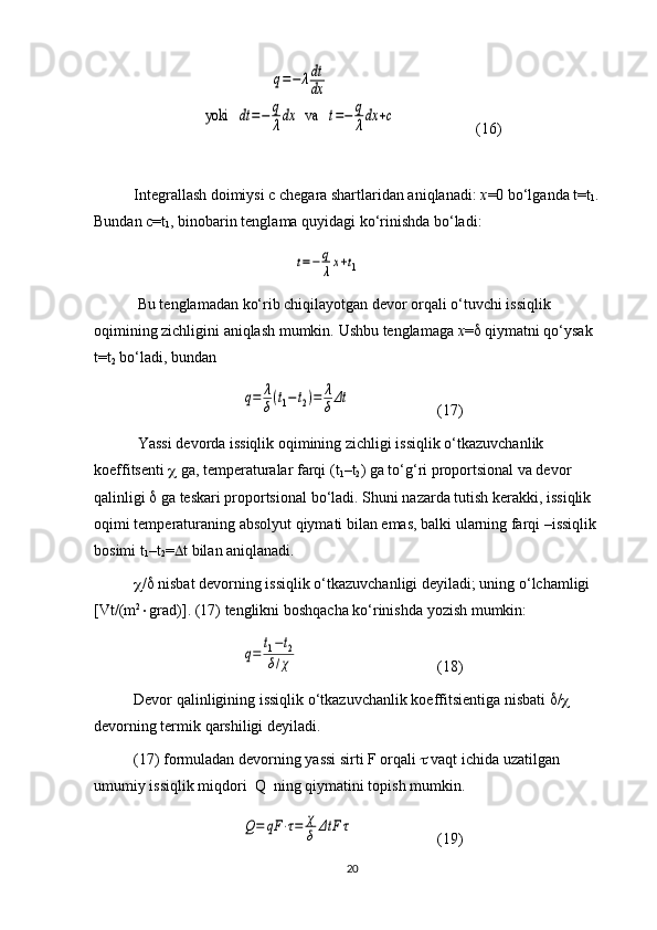 q=−	λdt
dx	
yoki   	dt	=−	q
λdx	   va   	t=−	q
λdx	+c(16)
Integrallash doimiysi c chegara shartlaridan aniqlanadi:  x =0 bo‘lganda t=t
1 . 
Bundan c=t
1 , binobarin tenglama quyidagi ko‘rinishda bo‘ladi:	
t=−	q
λx+t1
 Bu tenglamadan ko‘rib chiqilayotgan devor orqali o‘tuvchi issiqlik 
oqimining zichligini aniqlash mumkin.  Ushbu   tenglamaga   x =    qiymatni   qo ‘ ysak  
t = t
2   bo ‘ ladi ,  bundan  	
q=	λ
δ(t1−t2)=	λ
δΔt
(17)
  Yassi   devorda   issiqlik   oqimining   zichligi   issiqlik   o ‘ tkazuvchanlik  
koeffitsenti      ga ,  temperaturalar   farqi  ( t
1 – t
2 )  ga   to ‘ g ‘ ri   proportsional   va   devor  
qalinligi      ga   teskari   proportsional   bo ‘ ladi .  Shuni   nazarda   tutish   kerakki ,  issiqlik  
oqimi   temperaturaning   absolyut   qiymati   bilan   emas ,  balki   ularning   farqi  – issiqlik  
bosimi   t
1 – t
2 =  t   bilan   aniqlanadi . 
 /    nisbat   devorning   issiqlik   o ‘ tkazuvchanligi   deyiladi ;  uning   o ‘ lchamligi  
[ Vt /( m 2
 grad )]. (17)  tenglikni   boshqacha   ko ‘ rinishda   yozish   mumkin :  	
q=	
t1−t2	
δ/χ
(18)
Devor   qalinligining   issiqlik   o ‘ tkazuvchanlik   koeffitsientiga   nisbati    /   
devorning   termik   qarshiligi   deyiladi .
(17)  formuladan   devorning   yassi   sirti   F   orqali      vaqt   ichida   uzatilgan  
umumiy   issiqlik   miqdori    Q    ning   qiymatini   topish   mumkin .	
Q=	qF	⋅τ=	χ
δ	ΔtF	τ
(19)
20 