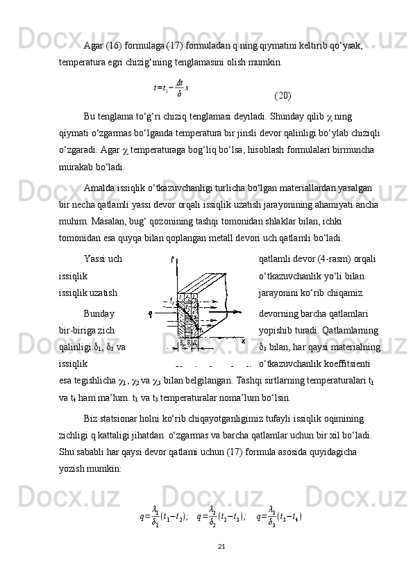 Agar (16) formulaga (17) formuladan q ning qiymatini keltirib qo‘ysak, 
temperatura egri chizig‘ining tenglamasini olish mumkin.t=t1−	Δt
δ	x
(20)
Bu   tenglama   to ‘ g ‘ ri   chiziq   tenglamasi   deyiladi .  Shunday   qilib      ning  
qiymati   o ‘ zgarmas   bo ‘ lganda   temperatura   bir   jinsli   devor   qalinligi   bo ‘ ylab   chiziqli  
o ‘ zgaradi .  Agar      temperaturaga   bog ‘ liq   bo ‘ lsa ,  hisoblash   formulalari   birmuncha  
murakab   bo ‘ ladi .
Amalda issiqlik o‘tkazuvchanligi turlicha bo‘lgan materiallardan yasalgan 
bir necha qatlamli yassi devor orqali issiqlik uzatish jarayonining ahamiyati ancha 
muhim. Masalan, bug‘ qozonining tashqi tomonidan shlaklar bilan, ichki 
tomonidan esa quyqa bilan qoplangan metall devori uch qatlamli bo‘ladi. 
Yassi   uch   qatlamli   devor  (4- rasm )  orqali  
issiqlik   o ‘ tkazuvchanlik   yo ‘ li   bilan  
issiqlik   uzatish   jarayonini   ko ‘ rib   chiqamiz .
Bunday devorning barcha qatlamlari 
bir-biriga zich yopishib turadi. Qatlamlarning 
qalinligi  
1 ,  
2  va  
3  bilan, har qaysi materialning 
issiqlik o‘tkazuvchanlik koeffitsienti 
esa tegishlicha  
1 ,  
2  va  
3   bilan belgilangan.  Tashqi sirtlarning temperaturalari t
1 
va t
4  ham ma’lum. t
1  va t
3  temperaturalar noma’lum bo‘lsin. 
Biz statsionar holni ko‘rib chiqayotganligimiz tufayli issiqlik oqimining 
zichligi q kattaligi jihatdan  o‘zgarmas va barcha qatlamlar uchun bir xil bo‘ladi. 
Shu sababli har qaysi devor qatlami uchun (17) formula asosida quyidagicha 
yozish mumkin:	
q=	λ1
δ1
(t1−	t2);   	q=	λ2
δ2
(t2−t3);    	q=	λ3
δ3
(t3−t4)
214-rasm. Yassi uch qatlamli 