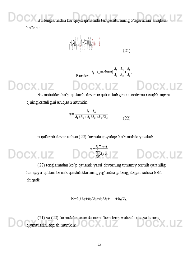 Bu tenglamadan har qaysi qatlamda temperaturaning o‘zgarishini aniqlasa 
bo‘ladi:t
1
−t
2
=qδ
1
/λ
1¿}t
2
−t
3
=qδ
2
/λ
2¿}¿¿       	¿
(21)
Bundan 	
t1−t4=	Δt	=	q[δ1
λ1
+δ2
λ2
+δ3
λ3
]
Bu nisbatdan ko‘p qatlamli devor orqali o‘tadigan solishtirma issiqlik oqimi 
q ning kattaligini aniqlash mumkin: 	
q=	t1−	t4	
δ1/λ1+δ2/λ2+δ3/λ3
. (22)
n qatlamli devor uchun (22) formula quyidagi ko‘rinishda yoziladi. 	
q=	t1−tn+1	
∑i=1
n	
δi/λi
(22) tenglamadan ko‘p qatlamli yassi devorning umumiy termik qarshiligi 
har qaysi qatlam termik qarshiliklarining yig‘indisiga teng, degan xulosa kelib 
chiqadi:
R= 
1 /	

 1 + 
2 /	
 2 + 
3 /	
3 +….+ 
n /	
n .
(21) va (22) formulalar asosida noma’lum temperaturalar t
2   va t
3  ning 
qiymatlarini topish mumkin:
22 