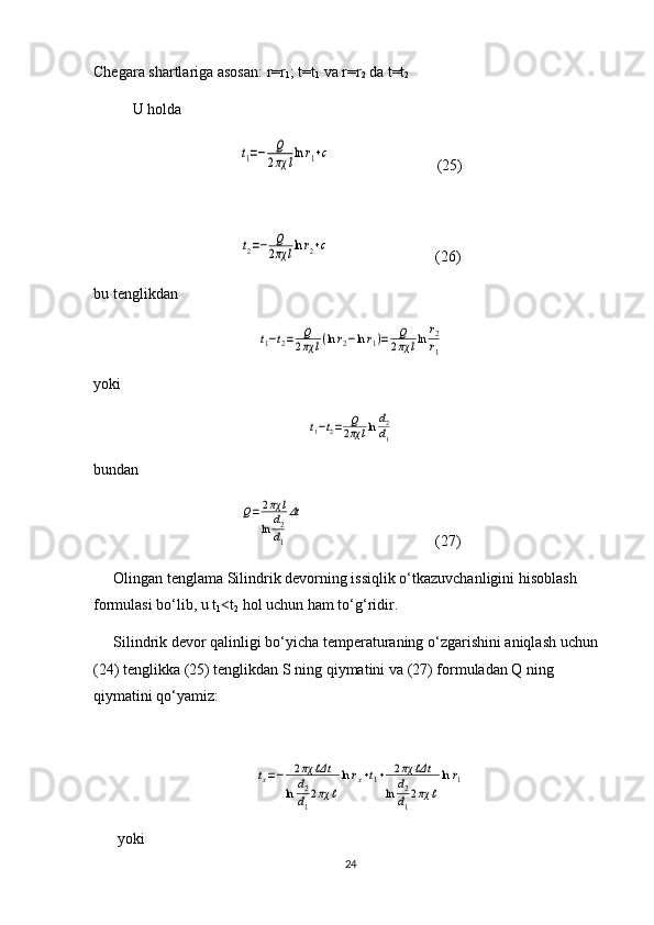 Chegara shartlariga asosan: r=r
1 ; t=t
1  va r=r
2  da t=t
2   
U holda t1=−	Q
2πχ	llnr1+c
 (25)	
t2=−	Q
2πχ	llnr2+c
  (26)
bu tenglikdan 	
t1−t2=	Q
2πχ	l(lnr2−lnr1)=	Q
2πχ	lln	r2
r1
yoki 	
t1−t2=	Q
2πχ	lln	d2
d1
bundan  	
Q=	2πχ	l	
ln	d2
d1
Δt
  (27)
Olingan   tenglama   Silindrik   devorning   issiqlik   o ‘ tkazuvchanligini   hisoblash  
formulasi   bo ‘ lib ,  u   t
1 < t
2   hol   uchun   ham   to ‘ g ‘ ridir .
Silindrik   devor   qalinligi   bo ‘ yicha   temperaturaning   o ‘ zgarishini   aniqlash   uchun  
(24)  tenglikka  (25)  tenglikdan   S   ning   qiymatini   va  (27)  formuladan   Q   ning  
qiymatini   qo ‘ yamiz :	
tx=−	2πχ	ℓΔt	
ln	d2
d1
2πχ	ℓ
lnrx+t1+	2πχ	ℓΔt	
ln	d2
d1
2πχ	ℓ
lnr1
  yoki
24 