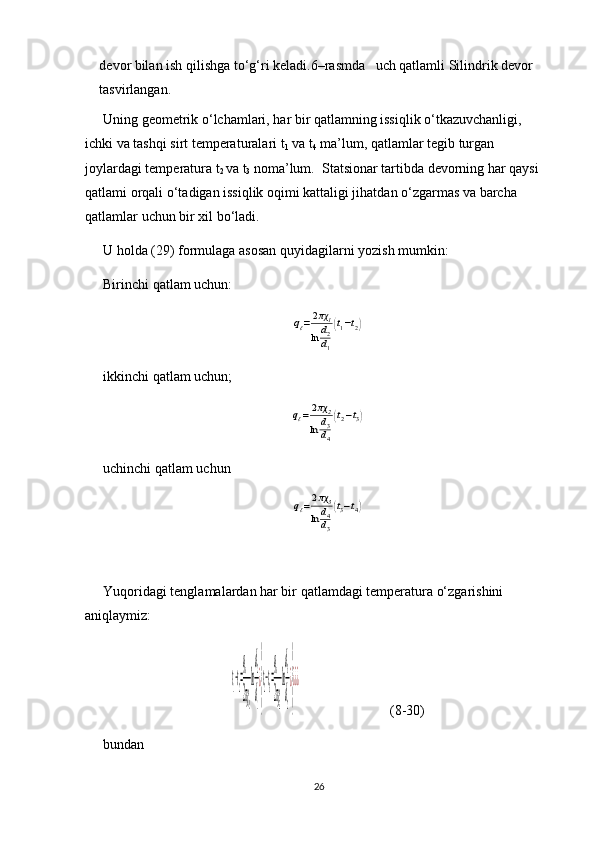 devor bilan ish qilishga to‘g‘ri keladi.6–rasmda   uch qatlamli Silindrik devor 
tasvirlangan.
Uning geometrik o‘lchamlari, har bir qatlamning issiqlik o‘tkazuvchanligi, 
ichki va tashqi sirt temperaturalari t
1  va t
4  ma’lum, qatlamlar tegib turgan 
joylardagi temperatura t
2  va t
3  noma’lum.  Statsionar tartibda devorning har qaysi 
qatlami orqali o‘tadigan issiqlik oqimi kattaligi jihatdan o‘zgarmas va barcha 
qatlamlar uchun bir xil bo‘ladi.
U holda (29) formulaga asosan quyidagilarni yozish mumkin:
Birinchi qatlam uchun:qℓ=2πχ1	
ln	d2
d1
(t1−t2)
ikkinchi qatlam uchun; 	
qℓ=2πχ	2	
ln	d3
d4
(t2−t3)
uchinchi qatlam uchun 	
qℓ=2πχ3	
ln	d4
d3
(t3−t4)
Yuqoridagi tenglamalardan har bir qatlamdagi temperatura o‘zgarishini 
aniqlaymiz:	
t1−t2=
qe
2πχ1
ln
d2
d1
¿
}
t2−t3=
qe
2πχ2
ln
d3
d2
¿
}
¿¿¿
(8-30)
bundan
26 