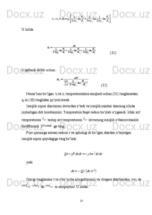 t1−t4=	Δt	=	qℓ[	
1
2πχ	1
ln	d2
d1
+	1
2πχ	2
ln	1
2πχ	3
ln	d4
d3]U holda	
ql=	Δt	
1
2πχ	1ln	d2
d1+	1
2πχ	2ln	d3
d2+	1
2πχ	3ln	d4
d3
(31)
n qatlamli devor uchun:	
qe=	Δt	
∑i=1	
i=n	1	
2	πχ	iln	di+1	
di
(32)
Noma’lum bo‘lgan  t
2  va t
3   temperaturalarni aniqlash uchun (31) tenglamadan 
q
l  ni (30) tenglikka qo‘yish kerak.
Issiqlik oqimi sharsimon devordan o‘tadi va issiqlik manbai sharning ichida 
joylashgan deb hisoblaymiz. Temperatura faqat radius bo‘ylab o‘zgaradi. Ichki sirt 
temperaturasi 	
tcm',  tashqi sirt temperaturasi 	tcm'',  devorning issiqlik o‘tkazuvchanlik 
koeffitsienti 	
χ=const  ga teng.
Fure qonuniga asosan radiusi r va qalinligi dr bo‘lgan shardan o‘tayotgan 
issiqlik oqimi quyidagiga teng bo‘ladi:	
Q=−	χF	(dt/dr	)=−	χ4πr	2(dt	/dr	)
yoki	
dt	=	−	(Q	)⋅(dr	/r2)
Oxirgi tenglamani t va r bo‘yicha integrallaymiz va chegara shartlaridan  r=r
1  da	
t=tcm'	,	r=	r2
 da 	t=tcm'',  ni aniqlaymiz. U holda:
27 