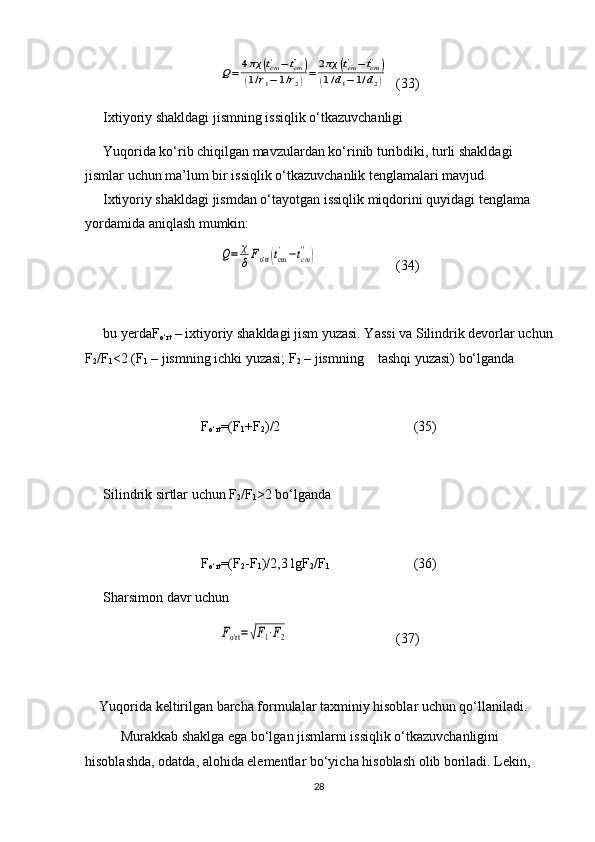 Q=	4πχ	(tcm'−tcm'')	
(1/r1−	1/r2)=	2πχ	(tcm'−	tcm''	)	
(1/d1−1/d2)(33)
Ixtiyoriy shakldagi jismning issiqlik o‘tkazuvchanligi
Yuqorida ko‘rib chiqilgan mavzulardan ko‘rinib turibdiki, turli shakldagi 
jismlar uchun ma’lum bir issiqlik o‘tkazuvchanlik tenglamalari mavjud.
Ixtiyoriy shakldagi jismdan o‘tayotgan issiqlik miqdorini quyidagi tenglama 
yordamida aniqlash mumkin:	
Q=	χ
δFo'rt	(tcm'−tcm'')
(34)
bu yerdaF
o‘rt  – ixtiyoriy shakldagi jism yuzasi. Yassi va Silindrik devorlar uchun
F
2 /F
1 <2 (F
1  – jismning ichki yuzasi; F
2  – jismning    tashqi yuzasi) bo‘lganda 
F
o‘rt =(F
1 +F
2 )/2 (35)
Silindrik sirtlar uchun F
2 /F
1 >2 bo‘lganda 
F
o‘rt =(F
2 -F
1 )/2,3 lgF
2 /F
1   (36)
Sharsimon davr uchun 	
Fo'rt=√F1⋅F2
(37)
Yuqorida keltirilgan barcha formulalar taxminiy hisoblar uchun qo‘llaniladi.
Murakkab shaklga ega bo‘lgan jismlarni issiqlik o‘tkazuvchanligini 
hisoblashda, odatda, alohida elementlar bo‘yicha hisoblash olib boriladi. Lekin, 
28 