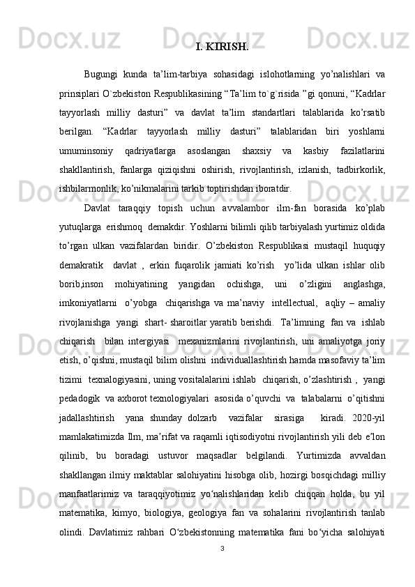 I. KIRISH.
Bugungi   kunda   ta’lim-tarbiya   sohasidagi   islohotlarning   yo’nalishlari   va
prinsiplari O`zbekiston Respublikasining “Ta’lim to`g`risida ”gi qonuni, “Kadrlar
tayyorlash   milliy   dasturi”   va   davlat   ta’lim   standartlari   talablarida   ko’rsatib
berilgan.   “Kadrlar   tayyorlash   milliy   dasturi”   talablaridan   biri   yoshlarni
umuminsoniy   qadriyatlarga   asoslangan   shaxsiy   va   kasbiy   fazilatlarini
shakllantirish,   fanlarga   qiziqishni   oshirish,   rivojlantirish,   izlanish,   tadbirkorlik,
ishbilarmonlik, ko’nikmalarini tarkib toptirishdan iboratdir.
Davlat   taraqqiy   topish   uchun   avvalambor   ilm-fan   borasida   ko’plab
yutuqlarga  erishmoq  demakdir. Yoshlarni bilimli qilib tarbiyalash yurtimiz oldida
to’rgan   ulkan   vazifalardan   biridir.   O’zbekiston   Respublikasi   mustaqil   huquqiy
demakratik     davlat   ,   erkin   fuqarolik   jamiati   ko’rish     yo’lida   ulkan   ishlar   olib
borib,inson   mohiyatining   yangidan   ochishga,   uni   o’zligini   anglashga,
imkoniyatlarni     o’yobga     chiqarishga   va   ma’naviy     intellectual,     aqliy   –   amaliy
rivojlanishga   yangi   shart- sharoitlar yaratib berishdi.   Ta’limning   fan va   ishlab
chiqarish     bilan   intergiyasi     mexanizmlarini   rivojlantirish,   uni   amaliyotga   joriy
etish, o’qishni, mustaqil bilim olishni  individuallashtirish hamda masofaviy ta’lim
tizimi   texnalogiyasini, uning vositalalarini ishlab   chiqarish, o’zlashtirish ,   yangi
pedadogik  va axborot texnologiyalari  asosida o’quvchi  va  talabalarni  o’qitishni
jadallashtirish     yana   shunday   dolzarb     vazifalar     sirasiga       kiradi.   2020-yil
mamlakatimizda Ilm, ma rifat va raqamli iqtisodiyotni rivojlantirish yili deb e lonʼ ʼ
qilinib,   bu   boradagi   ustuvor   maqsadlar   belgilandi.   Yurtimizda   avvaldan
shakllangan   ilmiy  maktablar   salohiyatini   hisobga   olib,   hozirgi   bosqichdagi   milliy
manfaatlarimiz   va   taraqqiyotimiz   yo nalishlaridan   kelib   chiqqan   holda,   bu   yil	
ʻ
matematika,   kimyo,   biologiya,   geologiya   fan   va   sohalarini   rivojlantirish   tanlab
olindi.   Davlatimiz   rahbari   O zbekistonning   matematika   fani   bo yicha   salohiyati	
ʻ ʻ
3 