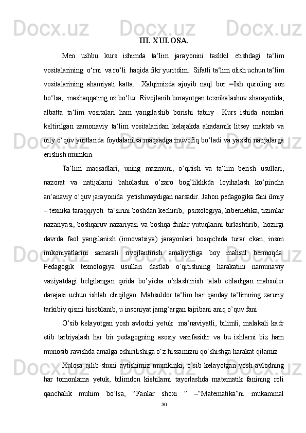 III. XULOSA .
Men   ushbu   kurs   ishimda   ta‘lim   jarayonini   tashkil   etishdagi   ta‘lim
vositalarining  o‘rni  va ro‘li  haqida fikr yuritdim.   Sifatli ta‘lim olish uchun ta‘lim
vositalarining   ahamiyati   katta.     Xalqimizda   ajoyib   naql   bor  ―Ish   quroling   soz
bo‘lsa,  mashaqqating oz bo‘lur. Rivojlanib borayotgan texnikalashuv sharayotida,
albatta   ta‘lim   vositalari   ham   yangilashib   borishi   tabiiy     Kurs   ishida   nomlari
keltirilgan   zamonaviy   ta‘lim   vositalaridan   kelajakda   akadamik   litsey   maktab   va
oily o‘quv yurtlarida foydalanilsa maqsadga muvofiq bo‘ladi va yaxshi natijalarga
erishish mumkin.
Ta‘lim   maqsadlari,   uning   mazmuni,   o’qitish   va   ta‘lim   berish   usullari,
nazorat   va   natijalarni   baholashni   o’zaro   bog’liklikda   loyihalash   ko’pincha
an‘anaviy o’quv jarayonida  yetishmaydigan narsadir. Jahon pedagogika fani ilmiy
– texnika taraqqiyoti  ta‘sirini boshdan kechirib,  psixologiya, kibernetika, tizimlar
nazariyasi, boshqaruv nazariyasi va boshqa fanlar yutuqlarini birlashtirib,   hozirgi
davrda   faol   yangilanish   (innovatsiya)   jarayonlari   bosqichida   turar   ekan,   inson
imkoniyatlarini   samarali   rivojlantirish   amaliyotiga   boy   mahsul   bermoqda.
Pedagogik   texnologiya   usullari   dastlab   o’qitishning   harakatini   namunaviy
vaziyatdagi   belgilangan   qoida   bo’yicha   o’zlashtirish   talab   etiladigan   mahsulor
darajasi   uchun   ishlab   chiqilgan.   Mahsuldor   ta‘lim   har   qanday   ta‘limning   zaruriy
tarkibiy qismi hisoblanib, u insoniyat jamg’argan tajribani aniq o’quv fani 
O‘sib   kelayotgan   yosh   avlodni   yetuk     ma‘naviyatli,   bilimli,   malakali   kadr
etib   tarbiyalash   har   bir   pedagogning   asosiy   vazifasidir   va   bu   ishlarni   biz   ham
munosib ravishda amalga oshirilishiga o‘z hissamizni qo‘shishga harakat  qilamiz.
Xulosa   qilib   shuni   aytishimiz   mumkinki,   o’sib   kelayotgan   yosh   avlodning
har   tomonlama   yetuk,   bilimdon   kishilarni   tayorlashda   matematik   fanining   roli
qanchalik   muhim   bo’lsa,   “Fanlar   shoxi   ”   –“Matematika”ni   mukammal
30 