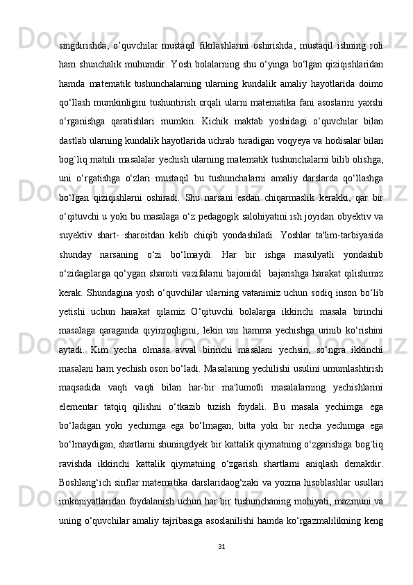 singdirishda,   o’quvchilar   mustaqil   fikrlashlarini   oshirishda,   mustaqil   ishning   roli
ham  shunchalik   muhumdir. Yosh  bolalarning  shu  o‘yinga  bo‘lgan  qiziqishlaridan
hamda   matematik   tushunchalarning   ularning   kundalik   amaliy   hayotlarida   doimo
qo‘llash mumkinligini tushuntirish orqali ularni matematika fani asoslarini yaxshi
o‘rganishga   qaratishlari   rnumkin.   Kichik   maktab   yoshidagi   o‘quvchilar   bilan
dastlab ularning kundalik hayotlarida uchrab turadigan voqyeya va hodisalar bilan
bog`liq matnli masalalar yechish ularning matematik tushunchalarni bilib olishga,
uni   o‘rgatishga   o‘zlari   mustaqil   bu   tushunchalarni   amaliy   darslarda   qo‘llashga
bo‘lgan   qiziqishlarni   oshiradi.   Shu   narsani   esdan   chiqarmaslik   kerakki,   qar   bir
o‘qituvchi u yoki bu masalaga o‘z pedagogik salohiyatini ish joyidan obyektiv va
suyektiv   shart-   sharoitdan   kelib   chiqib   yondashiladi.   Yoshlar   ta'lim-tarbiyasida
shunday   narsaning   o‘zi   bo‘lmaydi.   Har   bir   ishga   masulyatli   yondashib
o‘zidagilarga   qo‘ygan   sharoiti   vazifalarni   bajonidil     bajarishga   harakat   qilishimiz
kerak.   Shundagina   yosh   o‘quvchilar   ularning   vatanimiz   uchun   sodiq   inson   bo‘lib
yetishi   uchun   harakat   qilamiz   O‘qituvchi   bolalarga   ikkinchi   masala   birinchi
masalaga   qaraganda   qiyinroqligini,   lekin   uni   hamma   yechishga   urinib   ko‘rishini
aytadi.   Kim   yecha   olmasa   avval   birinchi   masalani   yechsin,   so‘ngra   ikkinchi
masalani ham yechish oson bo‘ladi. Masalaning yechilishi usulini umumlashtirish
maqsadida   vaqti   vaqti   bilan   har-bir   ma'lumotli   masalalarning   yechishlarini
elementar   tatqiq   qilishni   o‘tkazib   tuzish   foydali.   Bu   masala   yechimga   ega
bo‘ladigan   yoki   yechimga   ega   bo‘lmagan,   bitta   yoki   bir   necha   yechimga   ega
bo‘lmaydigan, shartlarni shuningdyek bir kattalik qiymatning o‘zgarishiga bog`liq
ravishda   ikkinchi   kattalik   qiymatning   o‘zgarish   shartlarni   aniqlash   demakdir.
Boshlang‘ich  sinflar  matematika  darslaridaog‘zaki  va  yozma  hisoblashlar   usullari
imkoniyatlaridan foydalanish  uchun har  bir  tushunchaning  mohiyati, mazmuni  va
uning o‘quvchilar  amaliy tajribasiga asoslanilishi  hamda ko‘rgazmalilikning keng
31 