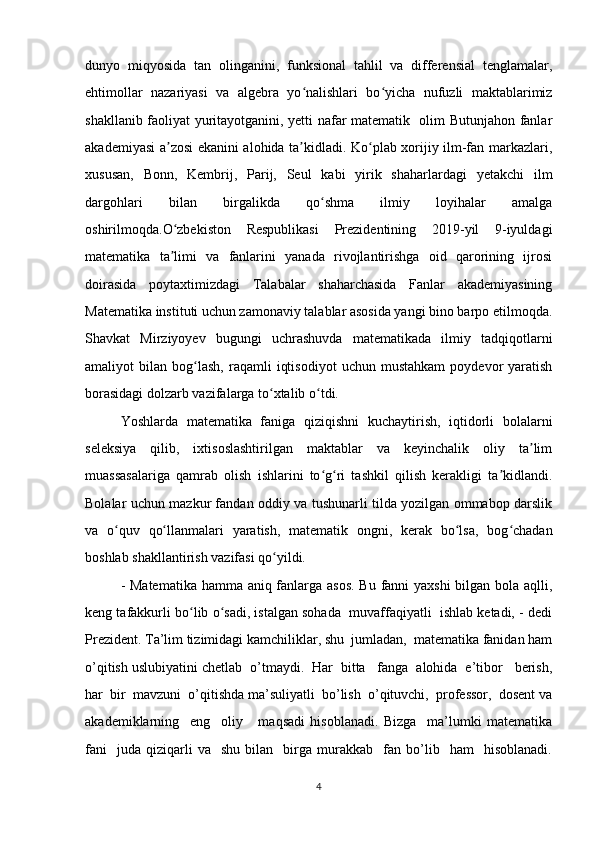 dunyo   miqyosida   tan   olinganini,   funksional   tahlil   va   differensial   tenglamalar,
ehtimollar   nazariyasi   va   algebra   yo nalishlari   bo yicha   nufuzli   maktablarimizʻ ʻ
shakllanib faoliyat yuritayotganini, yetti nafar matematik   olim Butunjahon fanlar
akademiyasi a zosi  ekanini alohida ta kidladi. Ko plab xorijiy ilm-fan markazlari,	
ʼ ʼ ʻ
xususan,   Bonn,   Kembrij,   Parij,   Seul   kabi   yirik   shaharlardagi   yetakchi   ilm
dargohlari   bilan   birgalikda   qo shma   ilmiy   loyihalar   amalga	
ʻ
oshirilmoqda.O zbekiston   Respublikasi   Prezidentining   2019-yil   9-iyuldagi	
ʻ
matematika   ta limi   va   fanlarini   yanada   rivojlantirishga   oid   qarorining   ijrosi
ʼ
doirasida   poytaxtimizdagi   Talabalar   shaharchasida   Fanlar   akademiyasining
Matematika instituti uchun zamonaviy talablar asosida yangi bino barpo etilmoqda.
Shavkat   Mirziyoyev   bugungi   uchrashuvda   matematikada   ilmiy   tadqiqotlarni
amaliyot   bilan   bog lash,   raqamli   iqtisodiyot   uchun   mustahkam   poydevor   yaratish	
ʻ
borasidagi dolzarb vazifalarga to xtalib o tdi. 	
ʻ ʻ
Yoshlarda   matematika   faniga   qiziqishni   kuchaytirish,   iqtidorli   bolalarni
seleksiya   qilib,   ixtisoslashtirilgan   maktablar   va   keyinchalik   oliy   ta lim	
ʼ
muassasalariga   qamrab   olish   ishlarini   to g ri   tashkil   qilish   kerakligi   ta kidlandi.	
ʻ ʻ ʼ
Bolalar uchun mazkur fandan oddiy va tushunarli tilda yozilgan ommabop darslik
va   o quv   qo llanmalari   yaratish,   matematik   ongni,   kerak   bo lsa,   bog chadan	
ʻ ʻ ʻ ʻ
boshlab shakllantirish vazifasi qo yildi.	
ʻ
- Matematika  hamma aniq fanlarga asos.  Bu fanni  yaxshi  bilgan bola aqlli,
keng tafakkurli bo lib o sadi, istalgan sohada  muvaffaqiyatli  ishlab ketadi, - dedi	
ʻ ʻ
Prezident. Ta’lim tizimidagi kamchiliklar, shu  jumladan,  matematika fanidan ham
o’qitish uslubiyatini chetlab  o’tmaydi.  Har  bitta   fanga  alohida  e’tibor   berish,
har  bir  mavzuni  o’qitishda ma’suliyatli  bo’lish  o’qituvchi,  professor,  dosent va
akademiklarning     eng     oliy       maqsadi   hisoblanadi.   Bizga     ma’lumki   matematika
fani     juda   qiziqarli   va     shu   bilan     birga  murakkab     fan   bo’lib    ham     hisoblanadi.
4 