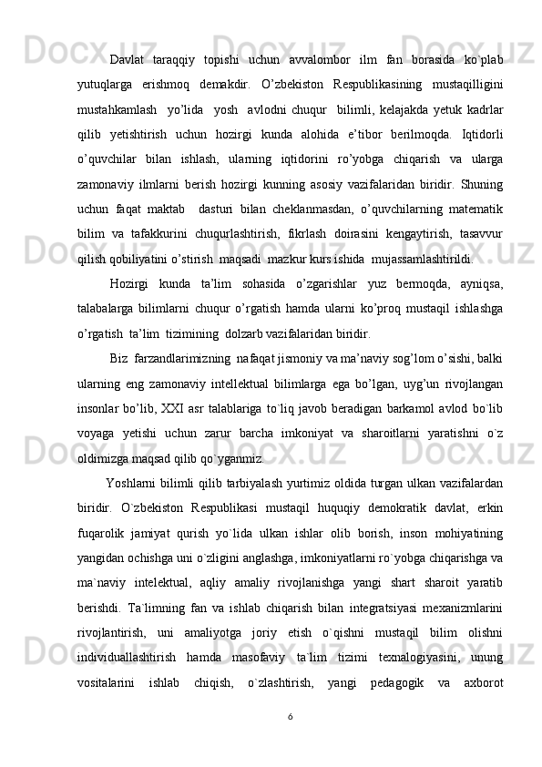 Davlat   taraqqiy   topishi   uchun   avvalombor   ilm   fan   borasida   ko`plab
yutuqlarga   erishmoq   demakdir.   O’zbekiston   Respublikasining   mustaqilligini
mustahkamlash     yo’lida     yosh     avlodni   chuqur     bilimli,   kelajakda   yetuk   kadrlar
qilib   yetishtirish   uchun   hozirgi   kunda   alohida   e’tibor   berilmoqda.   Iqtidorli
o’quvchilar   bilan   ishlash,   ularning   iqtidorini   ro’yobga   chiqarish   va   ularga
zamonaviy   ilmlarni   berish   hozirgi   kunning   asosiy   vazifalaridan   biridir.   Shuning
uchun   faqat   maktab     dasturi   bilan   cheklanmasdan,   o’quvchilarning   matematik
bilim   va   tafakkurini   chuqurlashtirish,   fikrlash   doirasini   kengaytirish,   tasavvur
qilish qobiliyatini o’stirish  maqsadi  mazkur kurs ishida  mujassamlashtirildi.
Hozirgi   kunda   ta’lim   sohasida   o’zgarishlar   yuz   bermoqda,   ayniqsa,
talabalarga   bilimlarni   chuqur   o’rgatish   hamda   ularni   ko’proq   mustaqil   ishlashga
o’rgatish  ta’lim  tizimining  dolzarb vazifalaridan biridir. 
Biz  farzandlarimizning  nafaqat jismoniy va ma’naviy sog’lom o’sishi, balki
ularning   eng   zamonaviy   intellektual   bilimlarga   ega   bo’lgan,   uyg’un   rivojlangan
insonlar   bo’lib,   XXI   asr   talablariga   to`liq   javob   beradigan   barkamol   avlod   bo`lib
voyaga   yetishi   uchun   zarur   barcha   imkoniyat   va   sharoitlarni   yaratishni   o`z
oldimizga maqsad qilib qo`yganmiz. 
Yoshlarni bilimli  qilib tarbiyalash yurtimiz oldida turgan ulkan vazifalardan
biridir.   O`zbekiston   Respublikasi   mustaqil   huquqiy   demokratik   davlat,   erkin
fuqarolik   jamiyat   qurish   yo`lida   ulkan   ishlar   olib   borish,   inson   mohiyatining
yangidan ochishga uni o`zligini anglashga, imkoniyatlarni ro`yobga chiqarishga va
ma`naviy   intelektual,   aqliy   amaliy   rivojlanishga   yangi   shart   sharoit   yaratib
berishdi.   Ta`limning   fan   va   ishlab   chiqarish   bilan   integratsiyasi   mexanizmlarini
rivojlantirish,   uni   amaliyotga   joriy   etish   o`qishni   mustaqil   bilim   olishni
individuallashtirish   hamda   masofaviy   ta`lim   tizimi   texnalogiyasini,   unung
vositalarini   ishlab   chiqish,   o`zlashtirish,   yangi   pedagogik   va   axborot
6 