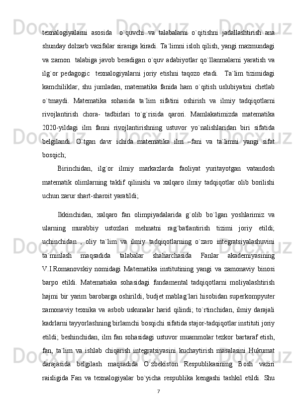 texnalogiyalarni   asosida     o`quvchi   va   talabalarni   o`qitishni   jadallashtirish   ana
shunday dolzarb vazifalar sirasiga kiradi. Ta`limni isloh qilish, yangi mazmundagi
va   zamon     talabiga   javob   beradigan   o`quv   adabiyotlar   qo`llanmalarni   yaratish   va
ilg`or   pedagogic     texnalogiyalarni   joriy   etishni   taqozo   etadi.     Ta`lim   tizimidagi
kamchiliklar,   shu   jumladan,   matematika   fanida   ham   o`qitish   uslubiyatini   chetlab
o`tmaydi.   Matematika   sohasida   ta`lim   sifatini   oshirish   va   ilmiy   tadqiqotlarni
rivojlantirish   chora-   tadbirlari   to`g`risida   qarori.   Mamlakatimizda   matematika
2020-yildagi   ilm   fanni   rivojlantirishning   ustuvor   yo`nalishlaridan   biri   sifatida
belgilandi.   O`tgan   davr   ichida   matematika   ilm   –fani   va   ta`limni   yangi   sifat
bosqich;
Birinchidan,   ilg`or   ilmiy   markazlarda   faoliyat   yuritayotgan   vatandosh
matematik   olimlarning   taklif   qilinishi   va   xalqaro   ilmiy   tadqiqotlar   olib   borilishi
uchun zarur shart-sharoit yaratildi; 
Ikkinchidan,   xalqaro   fan   olimpiyadalarida   g`olib   bo`lgan   yoshlarimiz   va
ularning   murabbiy   ustozlari   mehnatni   rag`batlantirish   tizimi   joriy   etildi;
uchinchidan   ,   oliy   ta`lim   va   ilmiy   tadqiqotlarning   o`zaro   integratsiyalashuvini
ta`minlash   maqsadida   talabalar   shaharchasida   Fanlar   akademiyasining
V.I.Romanovskiy   nomidagi   Matematika   institutining   yangi   va   zamonaviy   binosi
barpo   etildi.   Matematiaka   sohasidagi   fundamental   tadqiqotlarni   moliyalashtirish
hajmi bir yarim barobarga oshirildi, budjet mablag`lari hisobidan superkompyuter
zamonaviy   texnika   va   asbob   uskunalar   harid   qilindi;   to`rtinchidan,   ilmiy   darajali
kadrlarni tayyorlashning birlamchi bosqichi sifatida stajor-tadqiqotlar instituti joriy
etildi; beshinchidan, ilm  fan sohasidagi  ustuvor muammolar tezkor bartaraf etish,
fan,   ta`lim   va   ishlab   chiqarish   integratsiyasini   kuchaytirish   masalasini   Hukumat
darajasida   belgilash   maqsadida   O`zbekiston   Respublikasining   Bosh   vaziri
raisligida   Fan   va   texnalogiyalar   bo`yicha   respublika   kengashi   tashkil   etildi.   Shu
7 