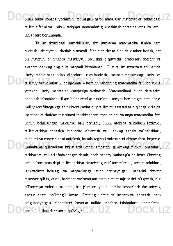 bilan   birga   sohada   yechimini   topmagan   qator   masalalar   matematika   sohasidagi
ta`lim sifatini va ilmiy – tadqiqot samaradorligini oshirish borasida keng ko`lamli
ishlar olib borilmoqda. 
Ta`lim   tizimidagi   kamchiliklar,   shu   jumladan   matematika   fanida   ham
o`qitish   uslubiyatini   chetlab   o`tmaydi.   Har   bitta   fanga   alohida   e`tabor   berish,   har
bir   mavzuni   o``qitishda   masuliyatli   bo`lishni   o`qituvchi,   professor,   dotsent   va
akademiklarning   eng   oliy   maqsadi   hisoblanadi.   Oliy   ta`lim   muassasalari   hamda
ilmiy   tashkilotlar   bilan   aloqalarni   rivojlantirish;   mamalakatimizning   ilmiy   va
ta`limiy   tashkilotlarini   bosqichma   –   bosqich   jahonning   matematika   fani   bo`yicha
yetakchi   ilmiy   markazlari   darajasiga   yetkazish.   Matematikani   bilish   darajasini
baholash tabaqalashtirilgan holda amalga oshiriladi; imtiyoz beriladigan darajadagi
milliy sertifikatga ega abituriyent davlat oliy ta`lim muassasasiga o`qishga kirishda
matematika fanidan test sinovi topshirishdan ozod etiladi va unga matematika fani
uchun   belgilalngan   maksimal   ball   beriladi;   Shuni   alohida   ta’kidlash   lozimki,
ta’lim-tarbiya   sohasida   islohotlar   o’tkazish   va   ularning   asosiy   yo’nalishlari,
talablari va maqsadlarini aniqlash, hamda tegishli xulosalarni chiqarishda, bugungi
muhokama   qilinadigan   hujjatlarda   keng   jamoatchiligimizning   fikr-mulohazalari,
tarbiya va izohlari  ifoda topgan desak, hech qanday mubolag’a bo’lmas. Shuning
uchun   ham   amaldagi   ta’lim-tarbiya   tizimining   zaif   tomonlarini,   zamon   talablari,
jamiyatimiz   kelajagi   va   maqsadlariga   javob   bermaydigan   jihatlarini   chuqur
tasavvur qilish, erkin, badavlat yashayotgan mamlakatlar tajribasini o’rganish, o’z
o’lkamizga   yuksak   malakali,   har   jihatdan   yetuk   kadrlar   tayyorlash   dasturining
asosiy   sharti   bo’lmog’i   lozim.   Shuning   uchun   ta’lim-tarbiya   sohasida   ham
belgilanayotgan   islohotlarni   hayotga   tadbiq   qilishda   islohotlarni   bosqichma-
bosqich o’tkazish prinsipi qo’yilgan.
8 