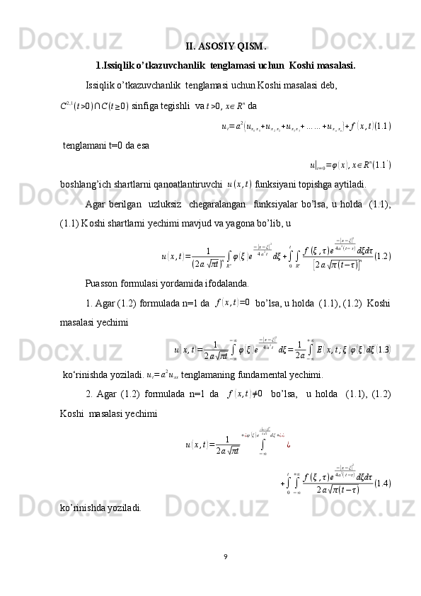 II. ASOSIY QISM.
1.Issiqlik o’tkazuvchanlik  tenglamasi uchun   Koshi masalasi.
Issiqlik o’tkazuvchanlik  tenglamasi uchun   Koshi masalasi deb,
C 2,1
( t > 0 ) ∩ C ( t ≥ 0 )  sinfiga tegishli  va 
t > 0 , x ∈ R n
 da
u
t = a 2(
u
x
1 x
1 + u
x
2 x
2 + u
x
3 x
3 + … … + u
x
n x
n	) + f	( x , t	) ( 1.1 )
 tenglamani t=0 da esa
  	
u|t=0=φ(x),x∈Rn(1.1	')
boshlang’ich shartlarni qanoatlantiruvchi   u ( x , t )
 funksiyani topishga aytiladi.
Agar   berilgan     uzluksiz     chegaralangan     funksiyalar   bo’lsa,   u   holda     (1.1),
(1.1) Koshi shartlarni yechimi mavjud va yagona bo’lib, u	
u(x,t)=	1	
(2a√πt	)n∫
Rnφ(ξ)e
−|x−ξ|2	
4a2t	dξ	+∫0
t
∫
Rn
f(ξ,τ)e
−|x−ξ|2	
4a2(t−τ)dξdτ	
[2a√π(t−τ)]n	(1.2	)
Puasson formulasi yordamida ifodalanda.
1. Agar (1.2) formulada n=1 da   f	
( x , t	) = 0
  bo’lsa, u holda  (1.1), (1.2)  Koshi
masalasi yechimi	
u(x,t)=	1	
2a√πt	∫−∞
−∞
φ(ξ)e
−|x−ξ|2	
4a2tdξ	=	1
2a∫−∞
+∞
E(x,t;ξ)φ(ξ)dξ	(1.3	)
 ko‘rinishda yoziladi.  u
t = a 2
u
xx  tenglamaning fundamental yechimi.
2.   Agar   (1.2)   formulada   n=1   da     f	
( x , t	) ≠ 0
    bo’lsa,     u   holda     (1.1),   (1.2)
Koshi  masalasi yechimi
u	
( x , t	) = 1
2 a	√ πt ∫
− ∞+ ¿ φ	
( ξ) e −| x − ξ| 2
4 a 2
t
dξ + ¿ ¿
¿
+
∫
0 t
∫
− ∞+ ∞
f ( ξ , τ ) e −	
| x − ξ	| 2
4 a 2
( t − τ )
dξdτ
2 a	
√ π ( t − τ ) ( 1.4 )
ko’rinishda yoziladi.
9 