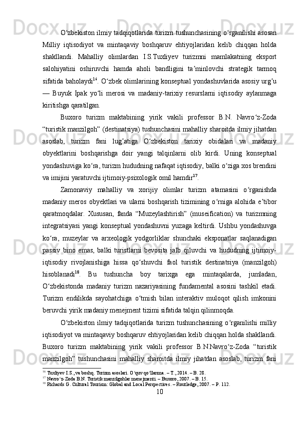 O zbekiston ilmiy tadqiqotlarida turizm tushunchasining o rganilishi asosanʻ ʻ
Milliy   iqtisodiyot   va   mintaqaviy   boshqaruv   ehtiyojlaridan   kelib   chiqqan   holda
shakllandi.   Mahalliy   olimlardan   I.S.Tuxliyev   turizmni   mamlakatning   eksport
salohiyatini   oshiruvchi   hamda   aholi   bandligini   ta minlovchi   strategik   tarmoq	
ʼ
sifatida baholaydi 16
. O zbek olimlarining konseptual yondashuvlarida asosiy urg u	
ʻ ʼ
—   Buyuk   Ipak   yo li   merosi   va   madaniy-tarixiy   resurslarni   iqtisodiy   aylanmaga	
ʻ
kiritishga qaratilgan.
Buxoro   turizm   maktabining   yirik   vakili   professor   B.N.   Navro z-Zoda	
ʻ
“turistik manzilgoh” (destinatsiya) tushunchasini mahalliy sharoitda ilmiy jihatdan
asoslab,   turizm   fani   lug atiga   O zbekiston   tarixiy   obidalari   va   madaniy	
ʼ ʻ
obyektlarini   boshqarishga   doir   yangi   talqinlarni   olib   kirdi.   Uning   konseptual
yondashuviga ko ra, turizm hududning nafaqat iqtisodiy, balki o ziga xos brendini	
ʻ ʻ
va imijini yaratuvchi ijtimoiy-psixologik omil hamdir 17
.
Zamonaviy   mahalliy   va   xorijiy   olimlar   turizm   atamasini   o rganishda	
ʻ
madaniy  meros   obyektlari   va   ularni   boshqarish   tizimining  o rniga   alohida   e tibor	
ʻ ʼ
qaratmoqdalar.   Xususan,   fanda   “Muzeylashtirish”   (museification)   va   turizmning
integratsiyasi   yangi   konseptual   yondashuvni   yuzaga   keltirdi.   Ushbu   yondashuvga
ko ra,   muzeylar   va   arxeologik   yodgorliklar   shunchaki   eksponatlar   saqlanadigan	
ʻ
passiv   bino   emas,   balki   turistlarni   bevosita   jalb   qiluvchi   va   hududning   ijtimoiy-
iqtisodiy   rivojlanishiga   hissa   qo shuvchi   faol   turistik   destinatsiya   (manzilgoh)	
ʻ
hisoblanadi 18
.   Bu   tushuncha   boy   tarixga   ega   mintaqalarda,   jumladan,
O zbekistonda   madaniy   turizm   nazariyasining   fundamental   asosini   tashkil   etadi.	
ʻ
Turizm   endilikda   sayohatchiga   o tmish   bilan   interaktiv   muloqot   qilish   imkonini	
ʻ
beruvchi yirik madaniy menejment tizimi sifatida talqin qilinmoqda.
O zbekiston   ilmiy   tadqiqotlarida   turizm   tushunchasining   o rganilishi   milliy	
ʻ ʻ
iqtisodiyot va mintaqaviy boshqaruv ehtiyojlaridan kelib chiqqan holda shakllandi.
Buxoro   turizm   maktabining   yirik   vakili   professor   B.N.Navro z-Zoda   “turistik	
ʻ
manzilgoh”   tushunchasini   mahalliy   sharoitda   ilmiy   jihatdan   asoslab,   turizm   fani
16
 Tuxliyev I.S., va boshq. Turizm asoslari. O quv qo llanma. – T., 2014. – B. 28.	
ʻ ʻ
17
 Navro z-Zoda B.N. Turistik manzilgohlar menejmenti. – Buxoro, 2007. – B. 15.	
ʻ
18
 Richards G. Cultural Tourism: Global and Local Perspectives. – Routledge, 2007. – P. 112.
10 