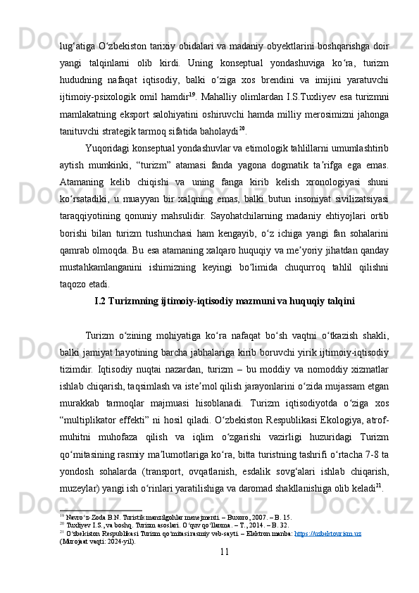 lug‘atiga O zbekiston tarixiy obidalari va madaniy obyektlarini boshqarishga doirʻ
yangi   talqinlarni   olib   kirdi.   Uning   konseptual   yondashuviga   ko ra,   turizm	
ʻ
hududning   nafaqat   iqtisodiy,   balki   o ziga   xos   brendini   va   imijini   yaratuvchi	
ʻ
ijtimoiy-psixologik   omil   hamdir 19
.   Mahalliy   olimlardan   I.S.Tuxliyev   esa   turizmni
mamlakatning   eksport   salohiyatini   oshiruvchi   hamda   milliy   merosimizni   jahonga
tanituvchi strategik tarmoq sifatida baholaydi 20
.
Yuqoridagi konseptual yondashuvlar va etimologik tahlillarni umumlashtirib
aytish   mumkinki,   “turizm”   atamasi   fanda   yagona   dogmatik   ta rifga   ega   emas.	
ʼ
Atamaning   kelib   chiqishi   va   uning   fanga   kirib   kelish   xronologiyasi   shuni
ko rsatadiki,   u   muayyan   bir   xalqning   emas,   balki   butun   insoniyat   sivilizatsiyasi	
ʻ
taraqqiyotining   qonuniy   mahsulidir.   Sayohatchilarning   madaniy   ehtiyojlari   ortib
borishi   bilan   turizm   tushunchasi   ham   kengayib,   o z   ichiga   yangi   fan   sohalarini	
ʻ
qamrab olmoqda. Bu esa atamaning xalqaro huquqiy va me yoriy jihatdan qanday	
ʼ
mustahkamlanganini   ishimizning   keyingi   bo limida   chuqurroq   tahlil   qilishni	
ʻ
taqozo etadi.
I.2 Turizmning ijtimoiy-iqtisodiy mazmuni va huquqiy talqini
Turizm   o zining   mohiyatiga   ko ra   nafaqat   bo sh   vaqtni   o tkazish   shakli,	
ʻ ʻ ʻ ʻ
balki jamiyat hayotining barcha jabhalariga kirib boruvchi yirik ijtimoiy-iqtisodiy
tizimdir.   Iqtisodiy   nuqtai   nazardan,   turizm   –   bu   moddiy   va   nomoddiy   xizmatlar
ishlab chiqarish, taqsimlash va iste mol qilish jarayonlarini o zida mujassam etgan	
ʼ ʻ
murakkab   tarmoqlar   majmuasi   hisoblanadi.   Turizm   iqtisodiyotda   o ziga   xos	
ʻ
“multiplikator  effekti”  ni  hosil  qiladi. O zbekiston  Respublikasi  Ekologiya, atrof-	
ʻ
muhitni   muhofaza   qilish   va   iqlim   o zgarishi   vazirligi   huzuridagi   Turizm
ʻ
qo mitasining rasmiy ma lumotlariga ko ra, bitta turistning tashrifi o rtacha 7-8 ta	
ʻ ʼ ʻ ʻ
yondosh   sohalarda   (transport,   ovqatlanish,   esdalik   sovg‘alari   ishlab   chiqarish,
muzeylar) yangi ish o rinlari yaratilishiga va daromad shakllanishiga olib keladi	
ʻ 21
.
19
 Navro z-Zoda B.N. Turistik manzilgohlar menejmenti. – Buxoro, 2007. – B. 15.	
ʻ
20
 Tuxliyev I.S., va boshq. Turizm asoslari. O quv qo llanma. – T., 2014. – B. 32.	
ʻ ʻ
21
 O zbekiston Respublikasi Turizm qo mitasi rasmiy veb-sayti. – Elektron manba: 	
ʻ ʻ https://uzbektourism.uz  
(Murojaat vaqti: 2024-yil).
11 