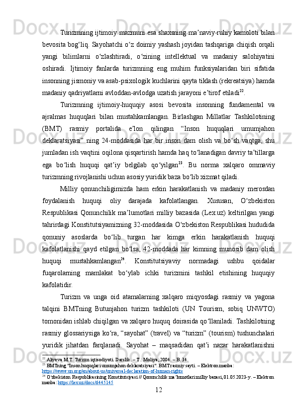 Turizmning ijtimoiy mazmuni esa shaxsning ma naviy-ruhiy kamoloti bilanʼ
bevosita bog‘liq. Sayohatchi o z doimiy yashash joyidan tashqariga chiqish orqali	
ʻ
yangi   bilimlarni   o zlashtiradi,   o zining   intellektual   va   madaniy   salohiyatini	
ʻ ʻ
oshiradi.   Ijtimoiy   fanlarda   turizmning   eng   muhim   funksiyalaridan   biri   sifatida
insonning jismoniy va asab-psixologik kuchlarini qayta tiklash (rekreatsiya) hamda
madaniy qadriyatlarni avloddan-avlodga uzatish jarayoni e tirof etiladi	
ʼ 22
.
Turizmning   ijtimoiy-huquqiy   asosi   bevosita   insonning   fundamental   va
ajralmas   huquqlari   bilan   mustahkamlangan.   Birlashgan   Millatlar   Tashkilotining
(BMT)   rasmiy   portalida   e lon   qilingan   “Inson   huquqlari   umumjahon	
ʼ
deklaratsiyasi”   ning   24-moddasida   har   bir   inson   dam   olish   va   bo sh   vaqtga,   shu	
ʻ
jumladan ish vaqtini oqilona qisqartirish hamda haq to lanadigan davriy ta tillarga	
ʻ ʼ
ega   bo lish   huquqi   qat iy   belgilab   qo yilgan	
ʻ ʼ ʻ 23
.   Bu   norma   xalqaro   ommaviy
turizmning rivojlanishi uchun asosiy yuridik baza bo lib xizmat qiladi.	
ʻ
Milliy   qonunchiligimizda   ham   erkin   harakatlanish   va   madaniy   merosdan
foydalanish   huquqi   oliy   darajada   kafolatlangan.   Xususan,   O zbekiston	
ʻ
Respublikasi  Qonunchilik ma lumotlari  milliy bazasida (Lex.uz)  keltirilgan yangi	
ʼ
tahrirdagi Konstitutsiyamizning 32-moddasida O zbekiston Respublikasi hududida	
ʻ
qonuniy   asoslarda   bo lib   turgan   har   kimga   erkin   harakatlanish   huquqi	
ʻ
kafolatlanishi   qayd   etilgan   bo lsa,   42-moddada   har   kimning   munosib   dam   olish	
ʻ
huquqi   mustahkamlangan 24
.   Konstitutsiyaviy   normadagi   ushbu   qoidalar
fuqarolarning   mamlakat   bo ylab   ichki   turizmini   tashkil   etishining   huquqiy
ʻ
kafolatidir.
Turizm   va   unga   oid   atamalarning   xalqaro   miqyosdagi   rasmiy   va   yagona
talqini   BMTning   Butunjahon   turizm   tashkiloti   (UN   Tourism,   sobiq   UNWTO)
tomonidan ishlab chiqilgan va xalqaro huquq doirasida qo llaniladi. Tashkilotning	
ʻ
rasmiy glossariysiga ko ra, “sayohat” (travel) va “turizm” (tourism) tushunchalari	
ʻ
yuridik   jihatdan   farqlanadi.   Sayohat   –   maqsadidan   qat i   nazar   harakatlanishni	
ʼ
22
  Aliyeva M.T. Turizm iqtisodiyoti. Darslik. – T.: Moliya, 2004. – B. 34.
23
 BMTning "Inson huquqlari umumjahon deklaratsiyasi". BMT rasmiy sayti. – Elektron manba: 
https://www.un.org/en/about-us/universal-declaration-of-human-rights
24
 O zbekiston Respublikasining Konstitutsiyasi // Qonunchilik ma lumotlari milliy bazasi, 01.05.2023-y. – Elektron	
ʻ ʼ
manba:  https://lex.uz/docs/6445145
12 