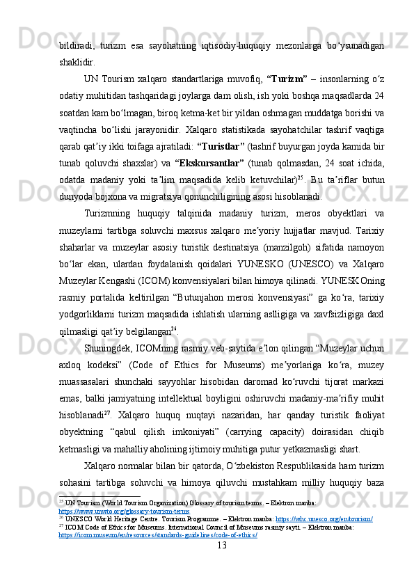 bildiradi,   turizm   esa   sayohatning   iqtisodiy-huquqiy   mezonlarga   bo ysunadiganʻ
shaklidir.
UN   Tourism   xalqaro   standartlariga   muvofiq,   “Turizm”   –   insonlarning   o z	
ʻ
odatiy muhitidan tashqaridagi joylarga dam olish, ish yoki boshqa maqsadlarda 24
soatdan kam bo lmagan, biroq ketma-ket bir yildan oshmagan muddatga borishi va	
ʻ
vaqtincha   bo lishi   jarayonidir.   Xalqaro   statistikada   sayohatchilar   tashrif   vaqtiga	
ʻ
qarab qat iy ikki toifaga ajratiladi: 	
ʼ “Turistlar”  (tashrif buyurgan joyda kamida bir
tunab   qoluvchi   shaxslar)   va   “Ekskursantlar”   (tunab   qolmasdan,   24   soat   ichida,
odatda   madaniy   yoki   ta lim   maqsadida   kelib   ketuvchilar)	
ʼ 25
.   Bu   ta riflar   butun	ʼ
dunyoda bojxona va migratsiya qonunchiligining asosi hisoblanadi.
Turizmning   huquqiy   talqinida   madaniy   turizm,   meros   obyektlari   va
muzeylarni   tartibga   soluvchi   maxsus   xalqaro   me yoriy   hujjatlar   mavjud.   Tarixiy	
ʼ
shaharlar   va   muzeylar   asosiy   turistik   destinatsiya   (manzilgoh)   sifatida   namoyon
bo lar   ekan,   ulardan   foydalanish   qoidalari   YUNESKO   (UNESCO)   va   Xalqaro	
ʻ
Muzeylar Kengashi (ICOM) konvensiyalari bilan himoya qilinadi. YUNESKOning
rasmiy   portalida   keltirilgan   “Butunjahon   merosi   konvensiyasi”   ga   ko ra,   tarixiy	
ʻ
yodgorliklarni   turizm   maqsadida   ishlatish   ularning  aslligiga   va   xavfsizligiga   daxl
qilmasligi qat iy belgilangan	
ʼ 26
.
Shuningdek, ICOMning rasmiy veb-saytida e lon qilingan “Muzeylar uchun	
ʼ
axloq   kodeksi”   (Code   of   Ethics   for   Museums)   me yorlariga   ko ra,   muzey	
ʼ ʻ
muassasalari   shunchaki   sayyohlar   hisobidan   daromad   ko ruvchi   tijorat   markazi	
ʻ
emas,   balki   jamiyatning   intellektual   boyligini   oshiruvchi   madaniy-ma rifiy   muhit	
ʼ
hisoblanadi 27
.   Xalqaro   huquq   nuqtayi   nazaridan,   har   qanday   turistik   faoliyat
obyektning   “qabul   qilish   imkoniyati”   (carrying   capacity)   doirasidan   chiqib
ketmasligi va mahalliy aholining ijtimoiy muhitiga putur yetkazmasligi shart.
Xalqaro normalar bilan bir qatorda, O zbekiston Respublikasida ham turizm	
ʻ
sohasini   tartibga   soluvchi   va   himoya   qiluvchi   mustahkam   milliy   huquqiy   baza
25
 UN Tourism (World Tourism Organization) Glossary of tourism terms. – Elektron manba: 
https://www.unwto.org/glossary-tourism-terms
26
 UNESCO World Heritage Centre. Tourism Programme. – Elektron manba:  https://whc.unesco.org/en/tourism/
27
 ICOM Code of Ethics for Museums. International Council of Museums rasmiy sayti. – Elektron manba: 
https://icom.museum/en/resources/standards-guidelines/code-of-ethics/
13 