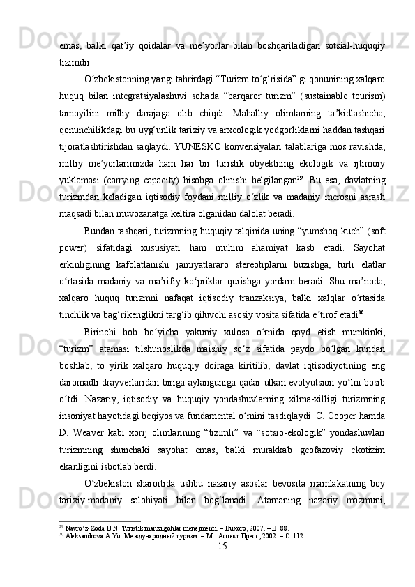 emas,   balki   qat iy   qoidalar   va   me yorlar   bilan   boshqariladigan   sotsial-huquqiyʼ ʼ
tizimdir.
O zbekistonning yangi tahrirdagi “Turizm to g‘risida” gi qonunining xalqaro	
ʻ ʻ
huquq   bilan   integratsiyalashuvi   sohada   “barqaror   turizm”   (sustainable   tourism)
tamoyilini   milliy   darajaga   olib   chiqdi.   Mahalliy   olimlarning   ta kidlashicha,	
ʼ
qonunchilikdagi bu uyg‘unlik tarixiy va arxeologik yodgorliklarni haddan tashqari
tijoratlashtirishdan  saqlaydi.  YUNESKO  konvensiyalari   talablariga  mos  ravishda,
milliy   me yorlarimizda   ham   har   bir   turistik   obyektning   ekologik   va   ijtimoiy	
ʼ
yuklamasi   (carrying   capacity)   hisobga   olinishi   belgilangan 29
.   Bu   esa,   davlatning
turizmdan   keladigan   iqtisodiy   foydani   milliy   o zlik   va   madaniy   merosni   asrash	
ʻ
maqsadi bilan muvozanatga keltira olganidan dalolat beradi.
Bundan tashqari, turizmning huquqiy talqinida uning “yumshoq kuch” (soft
power)   sifatidagi   xususiyati   ham   muhim   ahamiyat   kasb   etadi.   Sayohat
erkinligining   kafolatlanishi   jamiyatlararo   stereotiplarni   buzishga,   turli   elatlar
o rtasida   madaniy   va   ma rifiy   ko priklar   qurishga   yordam   beradi.   Shu   ma noda,	
ʻ ʼ ʻ ʼ
xalqaro   huquq   turizmni   nafaqat   iqtisodiy   tranzaksiya,   balki   xalqlar   o rtasida	
ʻ
tinchlik va bag‘rikenglikni targ‘ib qiluvchi asosiy vosita sifatida e tirof etadi	
ʼ 30
.
Birinchi   bob   bo yicha   yakuniy   xulosa   o rnida   qayd   etish   mumkinki,	
ʻ ʻ
“turizm”   atamasi   tilshunoslikda   maishiy   so z   sifatida   paydo   bo lgan   kundan	
ʻ ʻ
boshlab,   to   yirik   xalqaro   huquqiy   doiraga   kiritilib,   davlat   iqtisodiyotining   eng
daromadli drayverlaridan biriga aylanguniga qadar ulkan evolyutsion yo lni bosib	
ʻ
o tdi.   Nazariy,   iqtisodiy   va   huquqiy   yondashuvlarning   xilma-xilligi   turizmning	
ʻ
insoniyat hayotidagi beqiyos va fundamental o rnini tasdiqlaydi. C. Cooper hamda	
ʻ
D.   Weaver   kabi   xorij   olimlarining   “tizimli”   va   “sotsio-ekologik”   yondashuvlari
turizmning   shunchaki   sayohat   emas,   balki   murakkab   geofazoviy   ekotizim
ekanligini isbotlab berdi.
O zbekiston   sharoitida   ushbu   nazariy   asoslar   bevosita   mamlakatning   boy	
ʻ
tarixiy-madaniy   salohiyati   bilan   bog‘lanadi.   Atamaning   nazariy   mazmuni,
29
 Navro z-Zoda B.N. Turistik manzilgohlar menejmenti. – Buxoro, 2007. – B. 88.	
ʻ
30
 Aleksandrova A.Yu. Международный туризм. – М.: Аспект Пресс, 2002. – С. 112.
15 
