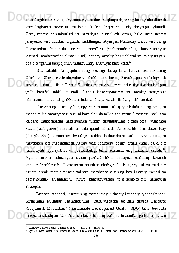 sotsiologik negizi va qat iy huquqiy asoslari aniqlangach, uning tarixiy shakllanishʼ
xronologiyasini   bevosita   amaliyotda   ko rib   chiqish   mantiqiy   ehtiyojga   aylanadi.	
ʻ
Zero,   turizm   qonuniyatlari   va   nazariyasi   quruqlikda   emas,   balki   aniq   tarixiy
jarayonlar va hududlar negizida shakllangan. Ayniqsa, Markaziy Osiyo va hozirgi
O zbekiston   hududida   turizm   tamoyillari   (mehmondo stlik,   karvonsaroylar	
ʻ ʻ
xizmati,   madaniyatlar   almashinuvi)   qanday   amaliy   bosqichlarni   va   evolyutsiyani
bosib o tganini tadqiq etish muhim ilmiy ahamiyat kasb etadi	
ʻ 31
.
Shu   sababli,   tadqiqotimizning   keyingi   bosqichida   turizm   fenomenining
G arb   va   Sharq   sivilizatsiyalarida   shakllanish   tarixi,   Buyuk   Ipak   yo lidagi   ilk	
ʼ ʻ
sayohatlardan tortib to Tomas Kukning ommaviy turizm industriyasigacha bo lgan	
ʻ
yo li   batafsil   tahlil   qilinadi.   Ushbu   ijtimoiy-tarixiy   va   amaliy   jarayonlar	
ʻ
ishimizning navbatdagi ikkinchi bobida chuqur va atroflicha yoritib beriladi.
Turizmning   ijtimoiy-huquqiy   mazmunini   to liq   yoritishda   uning   xalqaro	
ʻ
madaniy diplomatiyadagi o rnini ham alohida ta kidlash zarur. Siyosatshunoslik va	
ʻ ʼ
xalqaro   munosabatlar   nazariyasida   turizm   davlatlarning   o ziga   xos   “yumshoq	
ʻ
kuchi”(soft   power)   instituti   sifatida   qabul   qilinadi.   Amerikalik   olim   Jozef   Nay
(Joseph   Nye)   tomonidan   kiritilgan   ushbu   tushunchaga   ko ra,   davlat   xalqaro
ʻ
maydonda   o z   maqsadlariga   harbiy   yoki   iqtisodiy   bosim   orqali   emas,   balki   o z	
ʻ ʻ
madaniyati,   qadriyatlari   va   jozibadorligi   bilan   erishishi   eng   samarali   usuldir 32
.
Aynan   turizm   industriyasi   ushbu   jozibadorlikni   namoyish   etishning   tayanch
vositasi   hisoblanadi.   O zbekiston   misolida   oladigan   bo lsak,   ziyorat   va   madaniy	
ʻ ʻ
turizm   orqali   mamlakatimiz   xalqaro   maydonda   o zining   boy   islomiy   merosi   va	
ʻ
bag‘rikenglik   an analarini   dunyo   hamjamiyatiga   to g‘ridan-to g‘ri   namoyish	
ʼ ʻ ʻ
etmoqda.
Bundan   tashqari,   turizmning   zamonaviy   ijtimoiy-iqtisodiy   yondashuvlari
Birlashgan   Millatlar   Tashkilotining   “2030-yilgacha   bo lgan   davrda   Barqaror	
ʻ
Rivojlanish   Maqsadlari”   (Sustainable   Development   Goals   -   SDG)   bilan   bevosita
integratsiyalashgan. UN Tourism tashkilotining xalqaro hisobotlariga ko ra, turizm	
ʻ
31
 Tuxliyev I.S., va boshq. Turizm asoslari. – T., 2014. – B. 55-57.
32
 Nye J.S. Soft Power: The Means to Success in World Politics. – New York: PublicAffairs, 2004. – P. 15-18.
16 