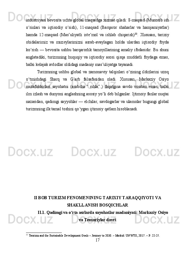 industriyasi bevosita uchta global maqsadga xizmat qiladi: 8-maqsad (Munosib ish
o rinlari   va   iqtisodiy   o sish),   11-maqsad   (Barqaror   shaharlar   va   hamjamiyatlar)ʻ ʻ
hamda   12-maqsad   (Mas uliyatli   iste mol   va   ishlab   chiqarish)	
ʼ ʼ 33
.   Xususan,   tarixiy
obidalarimiz   va   muzeylarimizni   asrab-avaylagan   holda   ulardan   iqtisodiy   foyda
ko rish — bevosita  ushbu barqarorlik tamoyillarining amaliy ifodasidir. Bu shuni	
ʻ
anglatadiki,   turizmning   huquqiy   va   iqtisodiy   asosi   qisqa   muddatli   foydaga   emas,
balki kelajak avlodlar oldidagi madaniy mas uliyatga tayanadi.	
ʼ
Turizmning   ushbu   global   va   zamonaviy   talqinlari   o zining   ildizlarini   uzoq	
ʻ
o tmishdagi   Sharq   va   G‘arb   falsafasidan   oladi.   Xususan,   Markaziy   Osiyo	
ʻ
mutafakkirlari   sayohatni   (arabcha   “   rihla”   )   faqatgina   savdo   vositasi   emas,   balki
ilm izlash va dunyoni anglashning asosiy yo li deb bilganlar. Ijtimoiy fanlar nuqtai	
ʻ
nazaridan, qadimgi sayyohlar — elchilar, savdogarlar va ulamolar bugungi global
turizmning ilk tamal toshini qo ygan ijtimoiy qatlam hisoblanadi.	
ʻ
II BOB TURIZM FENOMENINING TARIXIY TARAQQIYOTI VA
SHAKLLANISH BOSQICHLAR
II.1. Qadimgi va o rta asrlarda sayohatlar madaniyati: Markaziy Osiyo	
ʻ
va Temuriylar davri
33
 Tourism and the Sustainable Development Goals – Journey to 2030. – Madrid: UNWTO, 2017. – P. 22-25.
17 