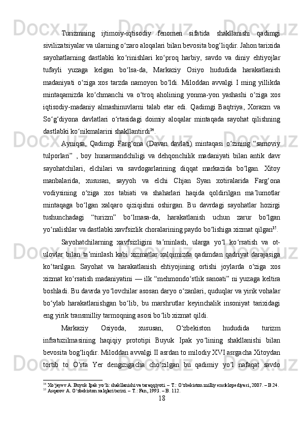 Turizmning   ijtimoiy-iqtisodiy   fenomen   sifatida   shakllanishi   qadimgi
sivilizatsiyalar va ularning o zaro aloqalari bilan bevosita bog‘liqdir. Jahon tarixidaʻ
sayohatlarning   dastlabki   ko rinishlari   ko proq   harbiy,   savdo   va   diniy   ehtiyojlar
ʻ ʻ
tufayli   yuzaga   kelgan   bo lsa-da,   Markaziy   Osiyo   hududida   harakatlanish
ʻ
madaniyati   o ziga   xos   tarzda   namoyon   bo ldi.   Miloddan   avvalgi   I   ming   yillikda	
ʻ ʻ
mintaqamizda   ko chmanchi   va   o troq   aholining   yonma-yon   yashashi   o ziga   xos	
ʻ ʻ ʻ
iqtisodiy-madaniy   almashinuvlarni   talab   etar   edi.   Qadimgi   Baqtriya,   Xorazm   va
So g‘diyona   davlatlari   o rtasidagi   doimiy   aloqalar   mintaqada   sayohat   qilishning	
ʻ ʻ
dastlabki ko nikmalarini shakllantirdi	
ʻ 34
.
Ayniqsa,   Qadimgi   Farg‘ona   (Davan   davlati)   mintaqasi   o zining   “samoviy	
ʻ
tulporlari”   ,   boy   hunarmandchiligi   va   dehqonchilik   madaniyati   bilan   antik   davr
sayohatchilari,   elchilari   va   savdogarlarining   diqqat   markazida   bo lgan.   Xitoy	
ʻ
manbalarida,   xususan,   sayyoh   va   elchi   Chjan   Syan   xotiralarida   Farg‘ona
vodiysining   o ziga   xos   tabiati   va   shaharlari   haqida   qoldirilgan   ma lumotlar	
ʻ ʼ
mintaqaga   bo lgan   xalqaro   qiziqishni   oshirgan.   Bu   davrdagi   sayohatlar   hozirgi
ʻ
tushunchadagi   “turizm”   bo lmasa-da,   harakatlanish   uchun   zarur   bo lgan	
ʻ ʻ
yo nalishlar va dastlabki xavfsizlik choralarining paydo bo lishiga xizmat qilgan	
ʻ ʻ 35
.
Sayohatchilarning   xavfsizligini   ta minlash,   ularga   yo l   ko rsatish   va   ot-	
ʼ ʻ ʻ
ulovlar   bilan   ta minlash   kabi   xizmatlar   xalqimizda   qadimdan   qadriyat   darajasiga	
ʼ
ko tarilgan.   Sayohat   va   harakatlanish   ehtiyojining   ortishi   joylarda   o ziga   xos	
ʻ ʻ
xizmat ko rsatish madaniyatini — ilk “mehmondo stlik sanoati” ni yuzaga keltira	
ʻ ʻ
boshladi. Bu davrda yo lovchilar asosan daryo o zanlari, quduqlar va yirik vohalar	
ʻ ʻ
bo ylab   harakatlanishgan   bo lib,   bu   marshrutlar   keyinchalik   insoniyat   tarixidagi	
ʻ ʻ
eng yirik transmilliy tarmoqning asosi bo lib xizmat qildi.	
ʻ
Markaziy   Osiyoda,   xususan,   O zbekiston   hududida   turizm	
ʻ
infratuzilmasining   haqiqiy   prototipi   Buyuk   Ipak   yo lining   shakllanishi   bilan	
ʻ
bevosita bog‘liqdir. Miloddan avvalgi II asrdan to milodiy XVI asrgacha Xitoydan
tortib   to   O rta   Yer   dengizigacha   cho zilgan   bu   qadimiy   yo l   nafaqat   savdo	
ʻ ʻ ʻ
34
 Xo jayev A. Buyuk Ipak yo li: shakllanishi va taraqqiyoti. – T.: O zbekiston milliy ensiklopediyasi, 2007. – B.24.	
ʻ ʻ ʻ
35
 Asqarov A. O zbekiston xalqlari tarixi. – T.: Fan, 1993. – B. 112.	
ʻ
18 