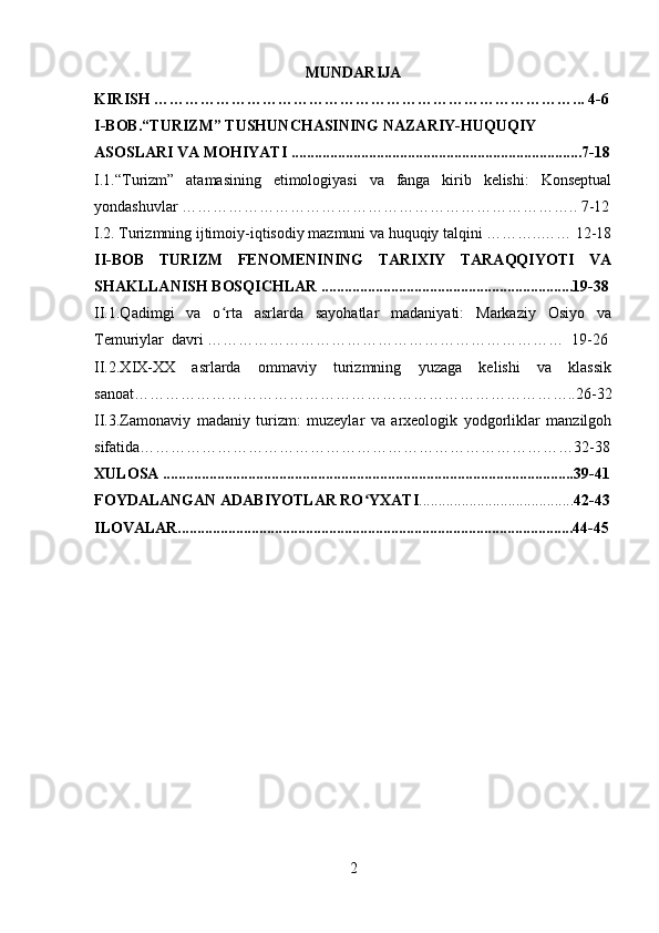MUNDARIJA
KIRISH ………………………………………………………………………...   4-6
I-BOB.“TURIZM” TUSHUNCHASINING NAZARIY-HUQUQIY 
ASOSLARI VA MOHIYATI  ...........................................................................7-18
I.1.“Turizm”   atamasining   etimologiyasi   va   fanga   kirib   kelishi:   Konseptual
yondashuvlar ………………………………………………………………….. 7-12
I. 2.  Turizmning ijtimoiy-iqtisodiy mazmuni va huquqiy talqini ………..…… 12-18
II-BOB   TURIZM   FENOMENINING   TARIXIY   TARAQQIYOTI   VA
SHAKLLANISH BOSQICHLAR .................................................................19-38
II.1.Qadimgi   va   o rta   asrlarda   sayohatlar   madaniyati:   Markaziy   Osiyo   vaʻ
Temuriylar  davri ……………………………………………………………  19-26
II.2.XIX-XX   asrlarda   ommaviy   turizmning   yuzaga   kelishi   va   klassik
sanoat…………………………………………………………………………..26-32
II.3.Zamonaviy   madaniy   turizm:   muzeylar   va   arxeologik   yodgorliklar   manzilgoh
sifatida…………………………………………………………………………32-38
XULOSA ..........................................................................................................39-41
FOYDALANGAN ADABIYOTLAR RO YXATI	
ʻ ........................................ 42-43
ILOVALAR......................................................................................................44-45
2 
