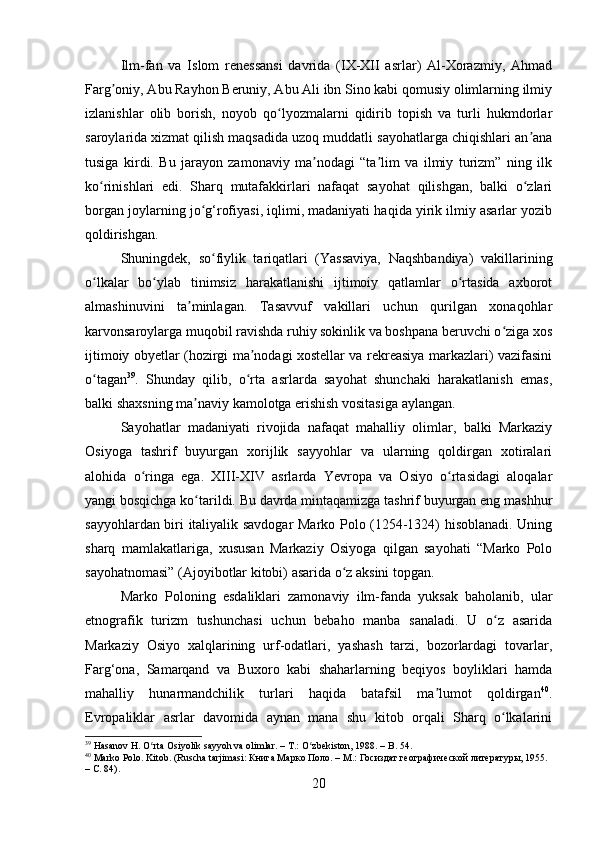 Ilm-fan   va   Islom   renessansi   davrida   (IX-XII   asrlar)   Al-Xorazmiy,   Ahmad
Farg oniy, Abu Rayhon Beruniy, Abu Ali ibn Sino kabi qomusiy olimlarning ilmiyʼ
izlanishlar   olib   borish,   noyob   qo lyozmalarni   qidirib   topish   va   turli   hukmdorlar	
ʻ
saroylarida xizmat qilish maqsadida uzoq muddatli sayohatlarga chiqishlari an ana	
ʼ
tusiga   kirdi.   Bu   jarayon   zamonaviy   ma nodagi   “ta lim   va   ilmiy   turizm”   ning   ilk	
ʼ ʼ
ko rinishlari   edi.   Sharq   mutafakkirlari   nafaqat   sayohat   qilishgan,   balki   o zlari	
ʻ ʻ
borgan joylarning jo g‘rofiyasi, iqlimi, madaniyati haqida yirik ilmiy asarlar yozib	
ʻ
qoldirishgan.
Shuningdek,   so fiylik   tariqatlari   (Yassaviya,   Naqshbandiya)   vakillarining	
ʻ
o lkalar   bo ylab   tinimsiz   harakatlanishi   ijtimoiy   qatlamlar   o rtasida   axborot	
ʻ ʻ ʻ
almashinuvini   ta minlagan.   Tasavvuf   vakillari   uchun   qurilgan   xonaqohlar	
ʼ
karvonsaroylarga muqobil ravishda ruhiy sokinlik va boshpana beruvchi o ziga xos	
ʻ
ijtimoiy obyetlar (hozirgi ma nodagi xostellar va rekreasiya markazlari) vazifasini	
ʼ
o tagan	
ʻ 39
.   Shunday   qilib,   o rta   asrlarda   sayohat   shunchaki   harakatlanish   emas,	ʻ
balki shaxsning ma naviy kamolotga erishish vositasiga aylangan.	
ʼ
Sayohatlar   madaniyati   rivojida   nafaqat   mahalliy   olimlar,   balki   Markaziy
Osiyoga   tashrif   buyurgan   xorijlik   sayyohlar   va   ularning   qoldirgan   xotiralari
alohida   o ringa   ega.   XIII-XIV   asrlarda   Yevropa   va   Osiyo   o rtasidagi   aloqalar	
ʻ ʻ
yangi bosqichga ko tarildi. Bu davrda mintaqamizga tashrif buyurgan eng mashhur	
ʻ
sayyohlardan biri italiyalik savdogar Marko Polo (1254-1324) hisoblanadi. Uning
sharq   mamlakatlariga,   xususan   Markaziy   Osiyoga   qilgan   sayohati   “Marko   Polo
sayohatnomasi” (Ajoyibotlar kitobi) asarida o z aksini topgan.	
ʻ
Marko   Poloning   esdaliklari   zamonaviy   ilm-fanda   yuksak   baholanib,   ular
etnografik   turizm   tushunchasi   uchun   bebaho   manba   sanaladi.   U   o z   asarida	
ʻ
Markaziy   Osiyo   xalqlarining   urf-odatlari,   yashash   tarzi,   bozorlardagi   tovarlar,
Farg‘ona,   Samarqand   va   Buxoro   kabi   shaharlarning   beqiyos   boyliklari   hamda
mahalliy   hunarmandchilik   turlari   haqida   batafsil   ma lumot   qoldirgan	
ʼ 40
.
Evropaliklar   asrlar   davomida   aynan   mana   shu   kitob   orqali   Sharq   o lkalarini	
ʻ
39
 Hasanov H. O rta Osiyolik sayyoh va olimlar. – T.: O zbekiston, 1988. – B. 54.	
ʻ ʻ
40
 Marko Polo. Kitob. (Ruscha tarjimasi: Книга Марко Поло. – М.: Госиздат географической литературы, 1955. 
– С. 84).
20 