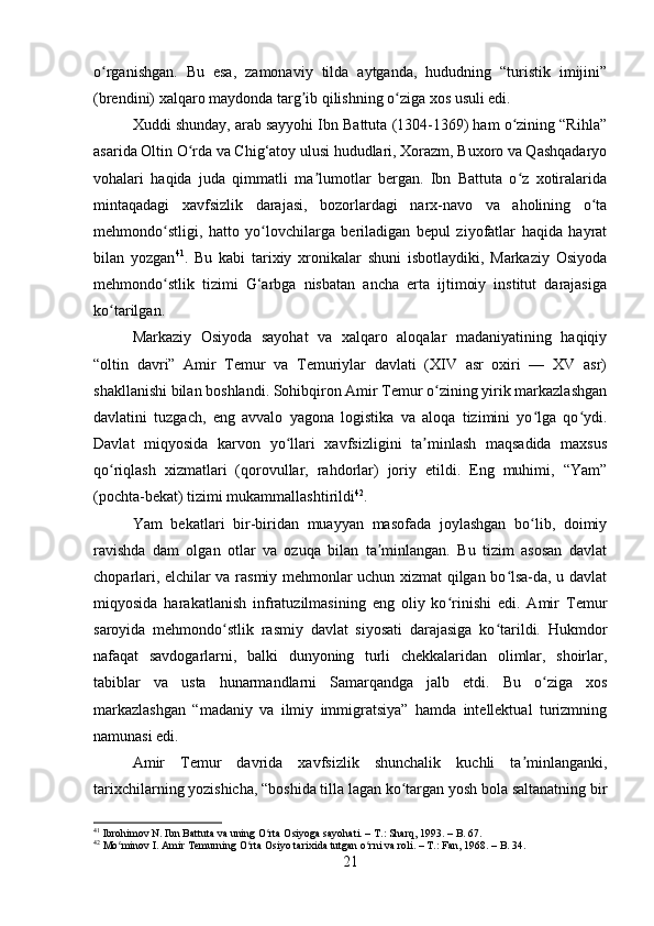 o rganishgan.   Bu   esa,   zamonaviy   tilda   aytganda,   hududning   “turistik   imijini”ʻ
(brendini) xalqaro maydonda targ ib qilishning o ziga xos usuli edi.	
ʼ ʻ
Xuddi shunday, arab sayyohi Ibn Battuta (1304-1369) ham o zining “Rihla”	
ʻ
asarida Oltin O rda va Chig‘atoy ulusi hududlari, Xorazm, Buxoro va Qashqadaryo	
ʻ
vohalari   haqida   juda   qimmatli   ma lumotlar   bergan.   Ibn   Battuta   o z   xotiralarida	
ʼ ʻ
mintaqadagi   xavfsizlik   darajasi,   bozorlardagi   narx-navo   va   aholining   o ta	
ʻ
mehmondo stligi,   hatto   yo lovchilarga   beriladigan   bepul   ziyofatlar   haqida   hayrat	
ʻ ʻ
bilan   yozgan 41
.   Bu   kabi   tarixiy   xronikalar   shuni   isbotlaydiki,   Markaziy   Osiyoda
mehmondo stlik   tizimi   G‘arbga   nisbatan   ancha   erta   ijtimoiy   institut   darajasiga
ʻ
ko tarilgan.	
ʻ
Markaziy   Osiyoda   sayohat   va   xalqaro   aloqalar   madaniyatining   haqiqiy
“oltin   davri”   Amir   Temur   va   Temuriylar   davlati   (XIV   asr   oxiri   —   XV   asr)
shakllanishi bilan boshlandi. Sohibqiron Amir Temur o zining yirik markazlashgan	
ʻ
davlatini   tuzgach,   eng   avvalo   yagona   logistika   va   aloqa   tizimini   yo lga   qo ydi.	
ʻ ʻ
Davlat   miqyosida   karvon   yo llari   xavfsizligini   ta minlash   maqsadida   maxsus	
ʻ ʼ
qo riqlash   xizmatlari   (qorovullar,   rahdorlar)   joriy   etildi.   Eng   muhimi,   “Yam”	
ʻ
(pochta-bekat) tizimi mukammallashtirildi 42
.
Yam   bekatlari   bir-biridan   muayyan   masofada   joylashgan   bo lib,   doimiy	
ʻ
ravishda   dam   olgan   otlar   va   ozuqa   bilan   ta minlangan.   Bu   tizim   asosan   davlat	
ʼ
choparlari, elchilar va rasmiy mehmonlar uchun xizmat qilgan bo lsa-da, u davlat	
ʻ
miqyosida   harakatlanish   infratuzilmasining   eng   oliy   ko rinishi   edi.   Amir   Temur	
ʻ
saroyida   mehmondo stlik   rasmiy   davlat   siyosati   darajasiga   ko tarildi.   Hukmdor	
ʻ ʻ
nafaqat   savdogarlarni,   balki   dunyoning   turli   chekkalaridan   olimlar,   shoirlar,
tabiblar   va   usta   hunarmandlarni   Samarqandga   jalb   etdi.   Bu   o ziga   xos	
ʻ
markazlashgan   “madaniy   va   ilmiy   immigratsiya”   hamda   intellektual   turizmning
namunasi edi.
Amir   Temur   davrida   xavfsizlik   shunchalik   kuchli   ta minlanganki,	
ʼ
tarixchilarning yozishicha, “boshida tilla lagan ko targan yosh bola saltanatning bir	
ʻ
41
 Ibrohimov N. Ibn Battuta va uning O rta Osiyoga sayohati. – T.: Sharq, 1993. – B. 67.	
ʻ
42
 Mo minov I. Amir Temurning O rta Osiyo tarixida tutgan o rni va roli. – T.: Fan, 1968. – B. 34.	
ʻ ʻ ʻ
21 