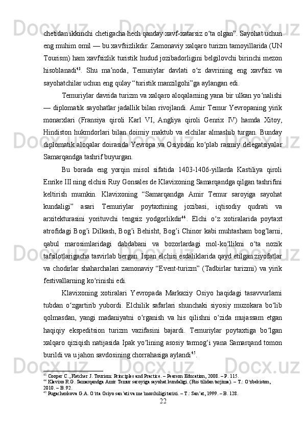 chetidan ikkinchi chetigacha hech qanday xavf-xatarsiz o ta olgan”. Sayohat uchunʻ
eng muhim omil — bu xavfsizlikdir. Zamonaviy xalqaro turizm tamoyillarida (UN
Tourism) ham xavfsizlik turistik hudud jozibadorligini belgilovchi birinchi mezon
hisoblanadi 43
.   Shu   ma noda,   Temuriylar   davlati   o z   davrining   eng   xavfsiz   va	
ʼ ʻ
sayohatchilar uchun eng qulay “turistik manzilgohi”ga aylangan edi.
Temuriylar davrida turizm va xalqaro aloqalarning yana bir ulkan yo nalishi	
ʻ
— diplomatik sayohatlar jadallik bilan rivojlandi. Amir Temur Yevropaning yirik
monarxlari   (Fransiya   qiroli   Karl   VI,   Angliya   qiroli   Genrix   IV)   hamda   Xitoy,
Hindiston  hukmdorlari  bilan  doimiy  maktub  va  elchilar   almashib   turgan.  Bunday
diplomatik aloqalar doirasida Yevropa va Osiyodan ko plab rasmiy delegatsiyalar	
ʻ
Samarqandga tashrif buyurgan.
Bu   borada   eng   yorqin   misol   sifatida   1403-1406-yillarda   Kastiliya   qiroli
Enrike III ning elchisi Ruy Gonsales de Klavixoning Samarqandga qilgan tashrifini
keltirish   mumkin.   Klavixoning   “Samarqandga   Amir   Temur   saroyiga   sayohat
kundaligi”   asari   Temuriylar   poytaxtining   jozibasi,   iqtisodiy   qudrati   va
arxitekturasini   yorituvchi   tengsiz   yodgorlikdir 44
.   Elchi   o z   xotiralarida   poytaxt	
ʻ
atrofidagi Bog i Dilkash, Bog i Behisht, Bog i Chinor kabi muhtasham bog larni,	
ʼ ʼ ʼ ʼ
qabul   marosimlaridagi   dabdabani   va   bozorlardagi   mol-ko llikni   o ta   nozik	
ʻ ʻ
tafsilotlarigacha tasvirlab bergan. Ispan elchisi esdaliklarida qayd etilgan ziyofatlar
va  chodirlar  shaharchalari   zamonaviy  “Event-turizm”  (Tadbirlar  turizmi)  va   yirik
festivallarning ko rinishi edi.	
ʻ
Klavixoning   xotiralari   Yevropada   Markaziy   Osiyo   haqidagi   tasavvurlarni
tubdan   o zgartirib   yubordi.   Elchilik   safarlari   shunchaki   siyosiy   muzokara   bo lib	
ʻ ʻ
qolmasdan,   yangi   madaniyatni   o rganish   va   his   qilishni   o zida   mujassam   etgan	
ʻ ʻ
haqiqiy   ekspeditsion   turizm   vazifasini   bajardi.   Temuriylar   poytaxtiga   bo lgan	
ʻ
xalqaro qiziqish natijasida Ipak yo lining asosiy tarmog‘i yana Samarqand tomon	
ʻ
burildi va u jahon savdosining chorrahasiga aylandi 45
.
43
 Cooper C., Fletcher J. Tourism: Principles and Practice. – Pearson Education, 2008. – P. 115.
44
 Klavixo R.G. Samarqandga Amir Temur saroyiga sayohat kundaligi. (Rus tilidan tarjima). – T.: O zbekiston, 	
ʻ
2010. – B. 92.
45
 Pugachenkova G.A. O rta Osiyo san ati va me morchiligi tarixi. – T.: San at, 1999. – B. 128.	
ʻ ʼ ʼ ʼ
22 
