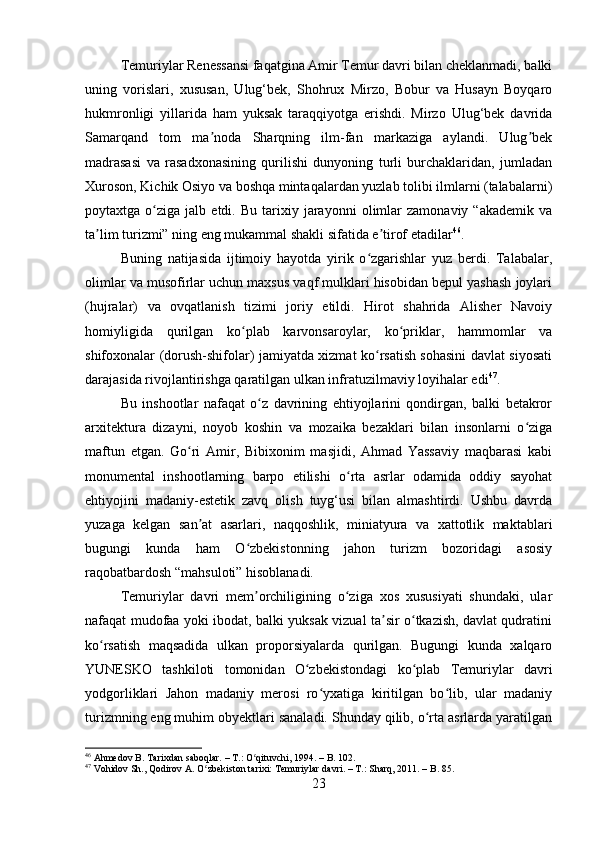 Temuriylar Renessansi faqatgina Amir Temur davri bilan cheklanmadi, balki
uning   vorislari,   xususan,   Ulug‘bek,   Shohrux   Mirzo,   Bobur   va   Husayn   Boyqaro
hukmronligi   yillarida   ham   yuksak   taraqqiyotga   erishdi.   Mirzo   Ulug‘bek   davrida
Samarqand   tom   ma noda   Sharqning   ilm-fan   markaziga   aylandi.   Ulug bekʼ ʼ
madrasasi   va   rasadxonasining   qurilishi   dunyoning   turli   burchaklaridan,   jumladan
Xuroson, Kichik Osiyo va boshqa mintaqalardan yuzlab tolibi ilmlarni (talabalarni)
poytaxtga  o ziga   jalb  etdi.   Bu   tarixiy   jarayonni   olimlar   zamonaviy   “akademik   va	
ʻ
ta lim turizmi” ning eng mukammal shakli sifatida e tirof etadilar	
ʼ ʼ 46
.
Buning   natijasida   ijtimoiy   hayotda   yirik   o zgarishlar   yuz   berdi.   Talabalar,	
ʻ
olimlar va musofirlar uchun maxsus vaqf mulklari hisobidan bepul yashash joylari
(hujralar)   va   ovqatlanish   tizimi   joriy   etildi.   Hirot   shahrida   Alisher   Navoiy
homiyligida   qurilgan   ko plab   karvonsaroylar,   ko priklar,   hammomlar   va	
ʻ ʻ
shifoxonalar (dorush-shifolar) jamiyatda xizmat ko rsatish sohasini davlat siyosati	
ʻ
darajasida rivojlantirishga qaratilgan ulkan infratuzilmaviy loyihalar edi 47
.
Bu   inshootlar   nafaqat   o z   davrining   ehtiyojlarini   qondirgan,   balki   betakror	
ʻ
arxitektura   dizayni,   noyob   koshin   va   mozaika   bezaklari   bilan   insonlarni   o ziga	
ʻ
maftun   etgan.   Go ri   Amir,   Bibixonim   masjidi,   Ahmad   Yassaviy   maqbarasi   kabi	
ʻ
monumental   inshootlarning   barpo   etilishi   o rta   asrlar   odamida   oddiy   sayohat	
ʻ
ehtiyojini   madaniy-estetik   zavq   olish   tuyg‘usi   bilan   almashtirdi.   Ushbu   davrda
yuzaga   kelgan   san at   asarlari,   naqqoshlik,   miniatyura   va   xattotlik   maktablari	
ʼ
bugungi   kunda   ham   O zbekistonning   jahon   turizm   bozoridagi   asosiy	
ʻ
raqobatbardosh “mahsuloti” hisoblanadi.
Temuriylar   davri   mem orchiligining   o ziga   xos   xususiyati   shundaki,   ular
ʼ ʻ
nafaqat mudofaa yoki ibodat, balki yuksak vizual ta sir o tkazish, davlat qudratini	
ʼ ʻ
ko rsatish   maqsadida   ulkan   proporsiyalarda   qurilgan.   Bugungi   kunda   xalqaro	
ʻ
YUNESKO   tashkiloti   tomonidan   O zbekistondagi   ko plab   Temuriylar   davri	
ʻ ʻ
yodgorliklari   Jahon   madaniy   merosi   ro yxatiga   kiritilgan   bo lib,   ular   madaniy	
ʻ ʻ
turizmning eng muhim obyektlari sanaladi. Shunday qilib, o rta asrlarda yaratilgan	
ʻ
46
 Ahmedov B. Tarixdan saboqlar. – T.: O qituvchi, 1994. – B. 102.	
ʻ
47
 Vohidov Sh., Qodirov A. O zbekiston tarixi: Temuriylar davri. – T.: Sharq, 2011. – B. 85.	
ʻ
23 