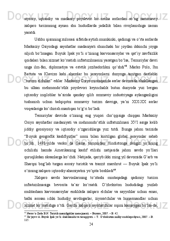 siyosiy,   iqtisodiy   va   madaniy   poydevor   bir   necha   asrlardan   so ng   zamonaviyʻ
xalqaro   turizmning   aynan   shu   hududlarda   jadallik   bilan   rivojlanishiga   zamin
yaratdi.
Ushbu qismning xulosasi sifatida aytish mumkinki, qadimgi va o rta asrlarda	
ʻ
Markaziy   Osiyodagi   sayohatlar   madaniyati   shunchaki   bir   joydan   ikkinchi   joyga
siljish   bo lmagan.   Buyuk   Ipak   yo li   o zining   karvonsaroylar   va   qat iy   xavfsizlik	
ʻ ʻ ʻ ʼ
qoidalari bilan xizmat ko rsatish infratuzilmasini yaratgan bo lsa, Temuriylar davri	
ʻ ʻ
unga   ilm-fan,   diplomatiya   va   estetik   jozibadorlikni   qo shdi	
ʻ 48
.   Marko   Polo,   Ibn
Battuta   va   Klavixo   kabi   shaxslar   bu   jarayonlarni   dunyoga   tanitgan   dastlabki
“turizm elchilari” edilar. Markaziy Osiyo mintaqasida asrlar davomida shakllangan
bu   ulkan   mehmondo stlik   poydevori   keyinchalik   butun   dunyoda   yuz   bergan	
ʻ
iqtisodiy   inqiloblar   ta sirida   qanday   qilib   ommaviy   industriyaga   aylanganligini
ʼ
tushunish   uchun   tadqiqotni   ommaviy   turizm   davriga,   ya ni   XIX-XX   asrlar	
ʼ
voqealariga ko chirish mantiqan to g‘ri bo ladi. 	
ʻ ʻ ʻ
Temuriylar   davrida   o zining   eng   yuqori   cho qqisiga   chiqqan   Markaziy	
ʻ ʻ
Osiyo   sayohatlar   madaniyati   va   mehmondo stlik   infratuzilmasi   XVI   asrga   kelib	
ʻ
jiddiy   geosiyosiy   va   iqtisodiy   o zgarishlarga   yuz   tutdi.   Bunga   jahon   tarixida	
ʻ
“Buyuk   geografik   kashfiyotlar”   nomi   bilan   kiritilgan   global   jarayonlar   sabab
bo ldi.   1498-yilda   vasko   da   Gama   tomonidan   Hindistonga   dengiz   yo lining	
ʻ ʻ
ochilishi   hamda   Amerikaning   kashf   etilishi   natijasida   jahon   savdo   yo llari	
ʻ
quruqlikdan okeanlarga ko chdi. Natijada, qariyb ikki ming yil davomida G‘arb va	
ʻ
Sharqni   bog‘lab   turgan   asosiy   turistik   va   tranzit   marshrut   —   Buyuk   Ipak   yo li	
ʻ
o zining xalqaro iqtisodiy ahamiyatini yo qota boshladi	
ʻ ʻ 49
.
Xalqaro   savdo   karvonlarining   to xtashi   mintaqadagi   qadimiy   turizm	
ʻ
infratuzilmasiga   bevosita   ta sir   ko rsatdi.   O zbekiston   hududidagi   yuzlab	
ʼ ʻ ʻ
muhtasham   karvonsaroylar   endilikda   xalqaro   elchilar   va   sayyohlar   uchun   emas,
balki   asosan   ichki   hududiy   savdogarlar,   ziyoratchilar   va   hunarmandlar   uchun
xizmat ko rsatishga o tdi. Garchi xalqaro sayohatchilar oqimi kamaygan bo lsa-da,	
ʻ ʻ ʻ
48
 Navro z-Zoda B.N. Turistik manzilgohlar menejmenti. – Buxoro, 2007. – B. 42.	
ʻ
49
 Xo jayev A. Buyuk Ipak yo li: shakllanishi va taraqqiyoti. – T.: O zbekiston milliy ensiklopediyasi, 2007. – B. 	
ʻ ʻ ʻ
115.
24 