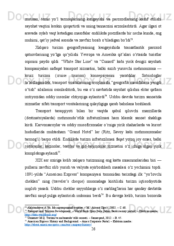 xususan,   temir   yo l   tarmoqlarining   kengayishi   va   paroxodlarning   kashf   etilishiʻ
sayohat vaqtini keskin qisqartirdi va uning tannarxini arzonlashtirdi. Agar ilgari ot
aravada oylab vaqt ketadigan masofalar endilikda poezdlarda bir necha kunda, eng
muhimi, qat iy jadval asosida va xavfsiz bosib o tiladigan bo ldi	
ʼ ʻ ʻ 53
.
Xalqaro   turizm   geografiyasining   kengayishida   transatlantik   paroxod
qatnovlarining   yo lga   qo yilishi   Yevropa   va   Amerika   qit alari   o rtasida   turistlar	
ʻ ʻ ʼ ʻ
oqimini   paydo   qildi.   “White   Star   Line”   va   “Cunard”   kabi   yirik   dengiz   sayohati
kompaniyalari   nafaqat   transport   xizmatini,   balki   suzib   yuruvchi   mehmonxona   —
kruiz   turizmi   (cruise   tourism)   konsepsiyasini   yaratdilar.   Sotsiologlar
ta kidlaganidek, transport vositalarining rivojlanishi “geografik masofalarni yengib	
ʼ
o tish” silsilasini osonlashtirdi, bu esa o z navbatida sayohat qilishni elitar qatlam
ʻ ʻ
imtiyozidan oddiy insonlar ehtiyojiga aylantirdi 54
. Ushbu davrda turizm sanoatida
xizmatlar sifati transport vositalarining qulayligiga qarab baholana boshlandi.
Transport   taraqqiyoti   bilan   bir   vaqtda   qabul   qiluvchi   manzillarda
(destinatsiyalarda)   mehmondo stlik   infratuzilmasi   ham   klassik   sanoat   shakliga	
ʻ
kirdi. Karvonsaroylar va oddiy musofirxonalar o rniga yirik shaharlarda va kurort	
ʻ
hududlarida   muhtasham   “Grand   Hotel”   lar   (Ritz,   Savoy   kabi   mehmonxonalar
tarmog‘i) barpo etildi. Endilikda turizm infratuzilmasi faqat yotoq joy emas, balki
restoranlar,   kazinolar,   teatrlar   va   gid-tarjimonlar   xizmatini   o z   ichiga   olgan   yirik	
ʻ
kompleksga aylandi 55
.
XIX asr oxiriga kelib xalqaro turizmning eng katta muammolaridan biri —
pullarni xavfsiz olib yurish va valyuta ayirboshlash  masalasi  o z yechimini topdi.
ʻ
1891-yilda   “American   Express”   kompaniyasi   tomonidan   tarixdagi   ilk   “yo lovchi	
ʻ
cheklari”   ning   (traveler s   cheque)   muomalaga   kiritilishi   turizm   iqtisodiyotida	
ʼ
inqilob yasadi. Ushbu  cheklar  sayyohlarga o z mablag larini  har  qanday davlatda	
ʻ ʼ
xavfsiz naqd pulga aylantirish imkonini berdi 56
. Bu davrga kelib, turizm bozorida
53
 Aleksandrova A.Yu. Международный туризм. – М.: Аспект Пресс, 2002. – С. 68.
54
 Transport and Tourism Development. – World Bank Open Data (Jahon Banki rasmiy portali) – Elektron manba: 
https://data.worldbank.org/
55
 Usmonov M.Q. Turizm va mehmondo stlik sanoati. – Samarqand, 2012. – B. 45.	
ʻ
56
 American Express History and Background. – Amex Corporate Portal. – Elektron manba: 
https://about.americanexpress.com/our-company/history/
26 