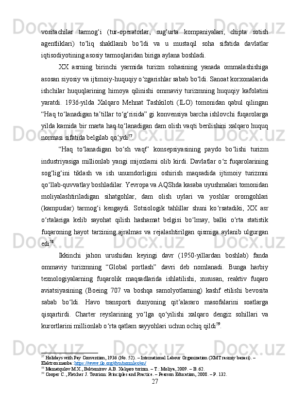 vositachilar   tarmog‘i   (tur-operatorlar,   sug‘urta   kompaniyalari,   chipta   sotish
agentliklari)   to liq   shakllanib   bo ldi   va   u   mustaqil   soha   sifatida   davlatlarʻ ʻ
iqtisodiyotining asosiy tarmoqlaridan biriga aylana boshladi.
XX   asrning   birinchi   yarmida   turizm   sohasining   yanada   ommalashishiga
asosan siyosiy va ijtimoiy-huquqiy o zgarishlar sabab bo ldi. Sanoat korxonalarida	
ʻ ʻ
ishchilar   huquqlarining   himoya   qilinishi   ommaviy   turizmning   huquqiy   kafolatini
yaratdi.   1936-yilda   Xalqaro   Mehnat   Tashkiloti   (ILO)   tomonidan   qabul   qilingan
“Haq to lanadigan ta tillar to g‘risida” gi konvensiya barcha ishlovchi fuqarolarga	
ʻ ʼ ʻ
yilda kamida bir marta haq to lanadigan dam olish vaqti berilishini xalqaro huquq	
ʻ
normasi sifatida belgilab qo ydi	
ʻ 57
.
“Haq   to lanadigan   bo sh   vaqt”   konsepsiyasining   paydo   bo lishi   turizm	
ʻ ʻ ʻ
industriyasiga   millionlab   yangi   mijozlarni   olib   kirdi.   Davlatlar   o z   fuqarolarining	
ʻ
sog‘lig‘ini   tiklash   va   ish   unumdorligini   oshirish   maqsadida   ijtimoiy   turizmni
qo llab-quvvatlay boshladilar. Yevropa va AQShda kasaba uyushmalari tomonidan	
ʻ
moliyalashtiriladigan   sihatgohlar,   dam   olish   uylari   va   yoshlar   oromgohlari
(kampuslar)   tarmog‘i   kengaydi.   Sotsiologik   tahlillar   shuni   ko rsatadiki,   XX   asr	
ʻ
o rtalariga   kelib   sayohat   qilish   hashamat   belgisi   bo lmay,   balki   o rta   statistik	
ʻ ʻ ʻ
fuqaroning   hayot   tarzining   ajralmas   va   rejalashtirilgan   qismiga   aylanib   ulgurgan
edi 58
.
Ikkinchi   jahon   urushidan   keyingi   davr   (1950-yillardan   boshlab)   fanda
ommaviy   turizmning   “Global   portlash”   davri   deb   nomlanadi.   Bunga   harbiy
texnologiyalarning   fuqarolik   maqsadlarida   ishlatilishi,   xususan,   reaktiv   fuqaro
aviatsiyasining   (Boeing   707   va   boshqa   samolyotlarning)   kashf   etilishi   bevosita
sabab   bo ldi.   Havo   transporti   dunyoning   qit alararo   masofalarini   soatlarga	
ʻ ʼ
qisqartirdi.   Charter   reyslarining   yo lga   qo yilishi   xalqaro   dengiz   sohillari   va	
ʻ ʻ
kurortlarini millionlab o rta qatlam sayyohlari uchun ochiq qildi	
ʻ 59
.
57
 Holidays with Pay Convention, 1936 (No. 52). – International Labour Organization (XMT rasmiy bazasi). – 
Elektron manba:  https://www.ilo.org/dyn/normlex/en/
58
 Mamatqulov M.X., Bektemirov A.B. Xalqaro turizm. – T.: Moliya, 2009. – B. 62.
59
 Cooper C., Fletcher J. Tourism: Principles and Practice. – Pearson Education, 2008. – P. 132.
27 
