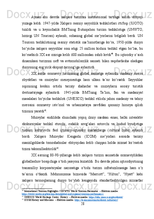 Aynan   shu   davrda   xalqaro   turizmni   institutsional   tartibga   solish   ehtiyoji
yuzaga   keldi.  1947-yilda  Xalqaro   rasmiy  sayyohlik   tashkilotlari   ittifoqi   (IUOTO)
tuzildi   va   u   keyinchalik   BMTning   Butunjahon   turizm   tashkilotiga   (UNWTO,
hozirgi   UN   Tourism)   aylanib,   sohaning   global   me yorlarini   belgilab   berdi.   UNʼ
Tourism   tashkilotining   rasmiy   statistik   ma lumotlariga   ko ra,   1950-yilda   dunyo	
ʼ ʻ
bo yicha   xalqaro   sayyohlar   soni   atigi   25   million   kishini   tashkil   etgan   bo lsa,   bu	
ʻ ʻ
ko rsatkich XX asr oxiriga kelib 600 milliondan oshib ketdi
ʻ 60
. Bu iqtisodiy o sish	ʻ
dinamikasi   turizmni   neft   va   avtomobilsozlik   sanoati   bilan   raqobatlasha   oladigan
dunyoning eng yirik eksport tarmog‘iga aylantirdi.
XX   asrda   ommaviy   turizmning   global   sanoatga   aylanishi   madaniy   meros
obyektlari   va   muzeylar   menejmentiga   ham   ulkan   ta sir   ko rsatdi.   Sayyohlar	
ʼ ʻ
oqimining   keskin   ortishi   tarixiy   shaharlar   va   muzeylarni   asosiy   turistik
destinatsiyaga   aylantirdi.   1945-yilda   BMTning   Ta lim,   fan   va   madaniyat
ʼ
masalalari  bo yicha tashkiloti  (UNESCO) tashkil  etilishi  jahon madaniy va tabiiy	
ʻ
merosini   ommaviy   iste mol   va   urbanizatsiya   xavfidan   qonuniy   himoya   qilish	
ʼ
tizimini yaratdi 61
.
Muzeylar   endilikda   shunchaki   yopiq   ilmiy   maskan   emas,   balki   interaktiv
ekskursiyalar   tashkil   etuvchi,   esdalik   sovg‘alari   sotuvchi   va   hudud   byudjetiga
tushum   keltiruvchi   faol   ijtimoiy-iqtisodiy   markazlarga   (cultural   hubs)   aylanib
bordi.   Xalqaro   Muzeylar   Kengashi   (ICOM)   me yorlari   asosida   tarixiy	
ʼ
manzilgohlarda   tomoshabinlar   ehtiyojidan   kelib   chiqqan   holda   xizmat   ko rsatish	
ʻ
tizimi takomillashtirildi 62
.
XX   asrning   80-90-yillariga   kelib   xalqaro   turizm   sanoatida   ommaviylikdan
globallashuv bosqichiga o tish jarayoni kuzatildi. Bu davrda jahon iqtisodiyotining	
ʻ
transmilliy   korporatsiyalar   nazoratiga   o tishi   turizm   infratuzilmasiga   ham   o z	
ʻ ʻ
ta sirini   o tkazdi.   Mehmonxona   biznesida   “Marriott”,   “Hilton”,   “Hyatt”   kabi	
ʼ ʻ
xalqaro   tarmoqlarning   dunyo   bo ylab   kengayishi   standartlashtirilgan   xizmatlar	
ʻ
60
 International Tourism Highlights / UNWTO World Tourism Barometer. – Elektron manba: 
https://www.unwto.org/tourism-data/global-and-regional-tourism-performance
61
 UNESCO World Heritage Centre: History. – Elektron manba:  https://whc.unesco.org/en/about/
62
 ICOM History and Missions. – Elektron manba:  https://icom.museum/en/about-us/history/
28 