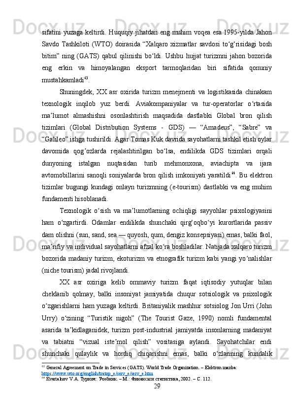 sifatini yuzaga keltirdi. Huquqiy jihatdan eng muhim voqea esa 1995-yilda Jahon
Savdo   Tashkiloti   (WTO)   doirasida   “Xalqaro   xizmatlar   savdosi   to g‘risidagi   boshʻ
bitim”   ning   (GATS)   qabul   qilinishi   bo ldi.   Ushbu   hujjat   turizmni   jahon   bozorida	
ʻ
eng   erkin   va   himoyalangan   eksport   tarmoqlaridan   biri   sifatida   qonuniy
mustahkamladi 63
.
Shuningdek,   XX   asr   oxirida   turizm   menejmenti   va   logistikasida   chinakam
texnologik   inqilob   yuz   berdi.   Aviakompaniyalar   va   tur-operatorlar   o rtasida	
ʻ
ma lumot   almashishni   osonlashtirish   maqsadida   dastlabki   Global   bron   qilish	
ʼ
tizimlari   (Global   Distribution   Systems   -   GDS)   —   “Amadeus”,   “Sabre”   va
“Galileo” ishga tushirildi. Agar Tomas Kuk davrida sayohatlarni tashkil etish oylar
davomida   qog ozlarda   rejalashtirilgan   bo lsa,   endilikda   GDS   tizimlari   orqali	
ʼ ʻ
dunyoning   istalgan   nuqtasidan   turib   mehmonxona,   aviachipta   va   ijara
avtomobillarini  sanoqli  soniyalarda bron qilish imkoniyati yaratildi 64
. Bu elektron
tizimlar   bugungi   kundagi   onlayn   turizmning   (e-tourism)   dastlabki   va   eng   muhim
fundamenti hisoblanadi.
Texnologik   o sish   va   ma lumotlarning   ochiqligi   sayyohlar   psixologiyasini	
ʻ ʼ
ham   o zgartirdi.   Odamlar   endilikda   shunchaki   qirg‘oqbo yi   kurortlarida   passiv	
ʻ ʻ
dam olishni (sun, sand, sea — quyosh, qum, dengiz konsepsiyasi) emas, balki faol,
ma rifiy va individual sayohatlarni afzal ko ra boshladilar. Natijada xalqaro turizm	
ʼ ʻ
bozorida  madaniy turizm, ekoturizm  va etnografik turizm  kabi  yangi  yo nalishlar	
ʻ
(niche tourism) jadal rivojlandi. 
XX   asr   oxiriga   kelib   ommaviy   turizm   faqat   iqtisodiy   yutuqlar   bilan
cheklanib   qolmay,   balki   insoniyat   jamiyatida   chuqur   sotsiologik   va   psixologik
o zgarishlarni ham yuzaga keltirdi. Britaniyalik mashhur sotsiolog Jon Urri (John	
ʻ
Urry)   o zining   “Turistik   nigoh”   (The   Tourist   Gaze,   1990)   nomli   fundamental	
ʻ
asarida   ta kidlaganidek,   turizm   post-industrial   jamiyatda   insonlarning   madaniyat	
ʼ
va   tabiatni   “vizual   iste mol   qilish”   vositasiga   aylandi.   Sayohatchilar   endi	
ʼ
shunchaki   qulaylik   va   hordiq   chiqarishni   emas,   balki   o zlarining   kundalik	
ʻ
63
 General Agreement on Trade in Services (GATS). World Trade Organization. – Elektron manba: 
https://www.wto.org/english/tratop_e/serv_e/serv_e.htm
64
 Kvartalnov V.A. Туризм: Учебник. – М.: Финансы и статистика, 2002. – С. 112.
29 