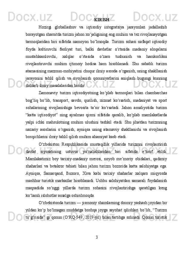 KIRISH
Hozirgi   globallashuv   va   iqtisodiy   integratsiya   jarayonlari   jadallashib
borayotgan sharoitda turizm jahon xo jaligining eng muhim va tez rivojlanayotganʻ
tarmoqlaridan   biri   sifatida   namoyon   bo lmoqda.   Turizm   sohasi   nafaqat   iqtisodiy	
ʻ
foyda   keltiruvchi   faoliyat   turi,   balki   davlatlar   o rtasida   madaniy   aloqalarni	
ʻ
mustahkamlovchi,   xalqlar   o rtasida   o zaro   tushunish   va   hamkorlikni	
ʻ ʻ
rivojlantiruvchi   muhim   ijtimoiy   hodisa   ham   hisoblanadi.   Shu   sababli   turizm
atamasining mazmun-mohiyatini chuqur ilmiy asosda o rganish, uning shakllanish	
ʻ
jarayonini   tahlil   qilish   va   rivojlanish   qonuniyatlarini   aniqlash   bugungi   kunning
dolzarb ilmiy masalalaridan biridir.
Zamonaviy   turizm   iqtisodiyotning   ko plab   tarmoqlari   bilan   chambarchas	
ʻ
bog‘liq   bo lib,   transport,   savdo,   qurilish,   xizmat   ko rsatish,   madaniyat   va   sport	
ʻ ʻ
sohalarining   rivojlanishiga   bevosita   ta sir   ko rsatadi.   Jahon   amaliyotida   turizm	
ʼ ʻ
“katta   iqtisodiyot”   ning   ajralmas   qismi   sifatida   qaralib,   ko plab   mamlakatlarda	
ʻ
yalpi   ichki   mahsulotning   muhim   ulushini   tashkil   etadi.   Shu   jihatdan   turizmning
nazariy   asoslarini   o rganish,   ayniqsa   uning   atamaviy   shakllanishi   va   rivojlanish	
ʻ
bosqichlarini ilmiy tahlil qilish muhim ahamiyat kasb etadi.
O zbekiston   Respublikasida   mustaqillik   yillarida   turizmni   rivojlantirish	
ʻ
davlat   siyosatining   ustuvor   yo nalishlaridan   biri   sifatida   e tirof   etildi.	
ʻ ʼ
Mamlakatimiz   boy   tarixiy-madaniy   merosi,   noyob   me moriy   obidalari,   qadimiy	
ʼ
shaharlari   va   betakror   tabiati   bilan   jahon   turizm   bozorida   katta   salohiyatga   ega.
Ayniqsa,   Samarqand,   Buxoro,   Xiva   kabi   tarixiy   shaharlar   xalqaro   miqyosda
mashhur   turistik   markazlar   hisoblanadi.   Ushbu   salohiyatdan   samarali   foydalanish
maqsadida   so nggi   yillarda   turizm   sohasini   rivojlantirishga   qaratilgan   keng	
ʻ
ko lamli islohotlar amalga oshirilmoqda.	
ʻ
O zbekistonda turizm — jismoniy shaxslarning doimiy yashash joyidan bir	
ʻ
yildan ko p bo lmagan muddatga boshqa  joyga sayohat  qilishlari  bo lib, “Turizm
ʻ ʻ ʻ
to g‘risida” gi qonun (O RQ-549, 2019-yil) bilan tartibga solinadi. Qonun turistik	
ʻ ʻ
3 