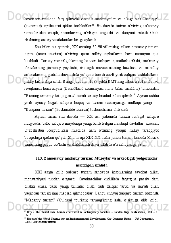 hayotidan   mutlaqo   farq   qiluvchi   ekzotik   madaniyatlar   va   o ziga   xos   “haqiqiy”ʻ
(authentic)   tajribalarni   qidira   boshladilar 65
.   Bu   davrda   turizm   o zining   an anaviy	
ʻ ʼ
ramkalaridan   chiqib,   insonlarning   o zligini   anglashi   va   dunyoni   estetik   idrok	
ʻ
etishining asosiy vositalaridan biriga aylandi.
Shu bilan  bir   qatorda,  XX  asrning 80-90-yillaridagi  ulkan  ommaviy turizm
oqimi   (mass   tourism)   o zining   qator   salbiy   oqibatlarini   ham   namoyon   qila	
ʻ
boshladi.   Tarixiy   manzilgohlarning   haddan   tashqari   tijoratlashtirilishi,   me moriy	
ʼ
obidalarning   jismoniy   yeyilishi,   ekologik   muvozanatning   buzilishi   va   mahalliy
an analarning globallashuv ostida yo qolib borish xavfi yirik xalqaro tashkilotlarni	
ʼ ʻ
jiddiy tashvishga soldi. Bunga javoban, 1987-yilda BMTning Jahon atrof-muhit va
rivojlanish   komissiyasi   (Brundtland   komissiyasi   nomi   bilan   mashhur)   tomonidan
“Bizning umumiy kelajagimiz” nomli tarixiy hisobot e lon qilindi	
ʼ 66
. Aynan ushbu
yirik   siyosiy   hujjat   xalqaro   huquq   va   turizm   nazariyasiga   mutlaqo   yangi   —
“Barqaror turizm” (Sustainable tourism) tushunchasini olib kirdi.
Aynan   mana   shu   davrda   —   XX   asr   yakunida   turizm   nafaqat   xalqaro
miqyosda, balki xalqaro maydonga yangi kirib kelgan mustaqil davlatlar, xususan
O zbekiston   Respublikasi   misolida   ham   o zining   yorqin   milliy   taraqqiyot	
ʻ ʻ
bosqichiga qadam qo ydi. Shu tariqa XIX-XX asrlar jahon turizm tarixida klassik	
ʻ
sanoatning paydo bo lishi va shakllanish davri sifatida o z nihoyasiga yetdi. 
ʻ ʻ
II.3. Zamonaviy madaniy turizm: Muzeylar va arxeologik yodgorliklar
manzilgoh sifatida
XXI   asrga   kelib   xalqaro   turizm   sanoatida   insonlarning   sayohat   qilish
motivatsiyasi   tubdan   o zgardi.   Sayohatchilar   endilikda   faqatgina   passiv   dam	
ʻ
olishni   emas,   balki   yangi   bilimlar   olish,   turli   xalqlar   tarixi   va   san ati   bilan	
ʼ
yaqindan tanishishni  maqsad qilmoqdalar. Ushbu ehtiyoj  xalqaro turizm  bozorida
“Madaniy   turizm”   (Cultural   tourism)   tarmog‘ining   jadal   o sishiga   olib   keldi.	
ʻ
65
 Urry J. The Tourist Gaze: Leisure and Travel in Contemporary Societies. – London: Sage Publications, 1990. – P. 
12-15.
66
 Report of the World Commission on Environment and Development: Our Common Future. – UN Documents, 
1987. (BMT rasmiy arxivi).
30 