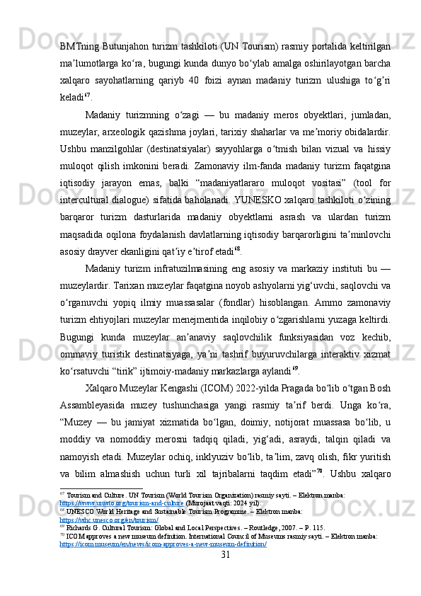 BMTning Butunjahon turizm tashkiloti (UN Tourism) rasmiy portalida keltirilgan
ma lumotlarga ko ra, bugungi kunda dunyo bo ylab amalga oshirilayotgan barchaʼ ʻ ʻ
xalqaro   sayohatlarning   qariyb   40   foizi   aynan   madaniy   turizm   ulushiga   to g ri	
ʻ ʼ
keladi 67
.
Madaniy   turizmning   o zagi   —   bu   madaniy   meros   obyektlari,   jumladan,	
ʻ
muzeylar, arxeologik qazishma joylari, tarixiy shaharlar va me moriy obidalardir.	
ʼ
Ushbu   manzilgohlar   (destinatsiyalar)   sayyohlarga   o tmish   bilan   vizual   va   hissiy	
ʻ
muloqot   qilish   imkonini   beradi.   Zamonaviy   ilm-fanda   madaniy   turizm   faqatgina
iqtisodiy   jarayon   emas,   balki   “madaniyatlararo   muloqot   vositasi”   (tool   for
intercultural dialogue) sifatida baholanadi. YUNESKO xalqaro tashkiloti o zining	
ʻ
barqaror   turizm   dasturlarida   madaniy   obyektlarni   asrash   va   ulardan   turizm
maqsadida oqilona foydalanish davlatlarning iqtisodiy barqarorligini  ta minlovchi	
ʼ
asosiy drayver ekanligini qat iy e tirof etadi	
ʼ ʼ 68
.
Madaniy   turizm   infratuzilmasining   eng   asosiy   va   markaziy   instituti   bu   —
muzeylardir. Tarixan muzeylar faqatgina noyob ashyolarni yig‘uvchi, saqlovchi va
o rganuvchi   yopiq   ilmiy   muassasalar   (fondlar)   hisoblangan.   Ammo   zamonaviy	
ʻ
turizm ehtiyojlari muzeylar menejmentida inqilobiy o zgarishlarni yuzaga keltirdi.	
ʻ
Bugungi   kunda   muzeylar   an anaviy   saqlovchilik   funksiyasidan   voz   kechib,	
ʼ
ommaviy   turistik   destinatsiyaga,   ya ni   tashrif   buyuruvchilarga   interaktiv   xizmat	
ʼ
ko rsatuvchi “tirik” ijtimoiy-madaniy markazlarga aylandi	
ʻ 69
.
Xalqaro Muzeylar Kengashi (ICOM) 2022-yilda Pragada bo lib o tgan Bosh	
ʻ ʻ
Assambleyasida   muzey   tushunchasiga   yangi   rasmiy   ta rif   berdi.   Unga   ko ra,	
ʼ ʻ
“Muzey   —   bu   jamiyat   xizmatida   bo lgan,   doimiy,   notijorat   muassasa   bo lib,   u	
ʻ ʻ
moddiy   va   nomoddiy   merosni   tadqiq   qiladi,   yig‘adi,   asraydi,   talqin   qiladi   va
namoyish etadi. Muzeylar  ochiq, inklyuziv bo lib, ta lim, zavq olish, fikr yuritish	
ʻ ʼ
va   bilim   almashish   uchun   turli   xil   tajribalarni   taqdim   etadi” 70
.   Ushbu   xalqaro
67
 Tourism and Culture. UN Tourism (World Tourism Organization) rasmiy sayti. – Elektron manba: 
https://www.unwto.org/tourism-and-culture  (Murojaat vaqti: 2024 yil).
68
 UNESCO World Heritage and Sustainable Tourism Programme. – Elektron manba: 
https://whc.unesco.org/en/tourism/
69
 Richards G. Cultural Tourism: Global and Local Perspectives. – Routledge, 2007. – P. 115.
70
 ICOM approves a new museum definition. International Council of Museums rasmiy sayti. – Elektron manba: 
https://icom.museum/en/news/icom-approves-a-new-museum-definition/
31 
