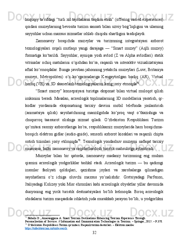 huquqiy ta rifdagi “turli xil tajribalarni taqdim etish” (offering varied experiences)ʼ
qoidasi muzeylarning bevosita turizm sanoati bilan uzviy bog liqligini va ularning	
ʼ
sayyohlar uchun maxsus xizmatlar ishlab chiqishi shartligini tasdiqlaydi.
Zamonaviy   bosqichda   muzeylar   va   turizmning   integratsiyasi   axborot
texnologiyalari   orqali   mutlaqo   yangi   darajaga   —   “Smart   muzey”   (Aqlli   muzey)
formatiga   ko tarildi.   Sayyohlar,   ayniqsa   yosh   avlod   (Z   va   Alpha   avlodlari)   statik	
ʻ
vitrinalar   ochiq   matnlarini   o qishdan   ko ra,   raqamli   va   interaktiv   vizualizatsiyani	
ʻ ʻ
afzal ko rmoqdalar. Bunga javoban jahonning yetakchi muzeylari (Luvr, Britaniya	
ʻ
muzeyi,   Metropoliten)   o z   ko rgazmalariga   Kengaytirilgan   borliq   (AR),   Virtual	
ʻ ʻ
borliq (VR) va 3D skanerlash texnologiyalarini keng joriy etmoqda 71
.
“Smart   muzey”   konsepsiyasi   turistga   eksponat   bilan   virtual   muloqot   qilish
imkonini   beradi. Masalan,  arxeologik topilmalarning 3D  modellarini   yaratish,  qr-
kodlar   yordamida   eksponatning   tarixiy   davrini   mobil   telefonda   jonlantirish
(animatsiya   qilish)   sayohatchining   manzilgohda   ko proq   vaqt   o tkazishiga   va	
ʻ ʻ
chuqurroq   taassurot   olishiga   xizmat   qiladi.   O zbekiston   Respublikasi   Turizm	
ʻ
qo mitasi rasmiy axborotlariga ko ra, respublikamiz muzeylarida ham bosqichma-	
ʻ ʻ
bosqich elektron gidlar (audio-guide), sensorli axborot kiosklari va raqamli chipta
sotish   tizimlari   joriy   etilmoqda 72
.   Texnologik   yondashuv   muzeyni   nafaqat   tarixiy
muassasa, balki zamonaviy va raqobatbardosh turistik mahsulotga aylantiradi.
Muzeylar   bilan   bir   qatorda,   zamonaviy   madaniy   turizmning   eng   muhim
qismini   arxeologik   yodgorliklar   tashkil   etadi.   Arxeologik   turizm   —   bu   qadimgi
insonlar   faoliyati   qoldiqlari,   qazishma   joylari   va   xarobalarga   qilinadigan
sayohatlarni   o z   ichiga   oluvchi   maxsus   yo nalishdir.   Gretsiyadagi   Parfenon,	
ʻ ʻ
Italiyadagi Kolizey yoki Misr ehromlari kabi arxeologik obyektlar yillar davomida
dunyoning   eng   yirik   turistik   destinatsiyalari   bo lib   kelmoqda.   Biroq   arxeologik	
ʻ
obidalarni turizm maqsadida ishlatish juda murakkab jarayon bo lib, u yodgorlikni	
ʻ
71
 Buhalis D., Amaranggana A. Smart Tourism Destinations Enhancing Tourism Experience Through 
Personalisation of Services. // Information and Communication Technologies in Tourism. – Springer, 2015. – P.378.
72
 O zbekiston Respublikasi Turizm qo mitasi. Raqamli turizm dasturlari. – Elektron manba: 	
ʻ ʻ
https://uzbektourism.uz/uz/research
32 