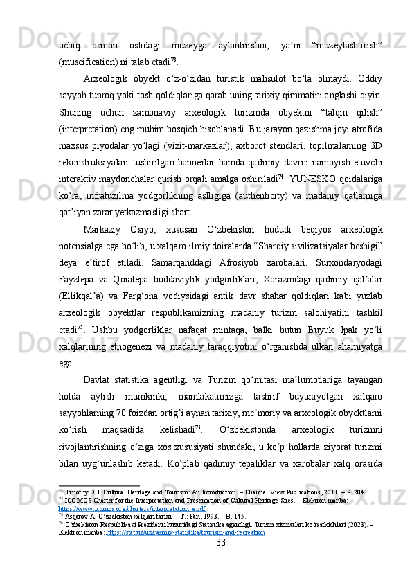 ochiq   osmon   ostidagi   muzeyga   aylantirishni,   ya ni   “muzeylashtirish”ʼ
(museification) ni talab etadi 73
.
Arxeologik   obyekt   o z-o zidan   turistik   mahsulot   bo la   olmaydi.   Oddiy	
ʻ ʻ ʻ
sayyoh tuproq yoki tosh qoldiqlariga qarab uning tarixiy qimmatini anglashi qiyin.
Shuning   uchun   zamonaviy   arxeologik   turizmda   obyektni   “talqin   qilish”
(interpretation) eng muhim bosqich hisoblanadi. Bu jarayon qazishma joyi atrofida
maxsus   piyodalar   yo lagi   (vizit-markazlar),   axborot   stendlari,   topilmalarning   3D	
ʻ
rekonstruksiyalari   tushirilgan   bannerlar   hamda   qadimiy   davrni   namoyish   etuvchi
interaktiv maydonchalar qurish orqali amalga oshiriladi 74
. YUNESKO qoidalariga
ko ra,   infratuzilma   yodgorlikning   aslligiga   (authenticity)   va   madaniy   qatlamiga	
ʻ
qat iyan zarar yetkazmasligi shart.
ʼ
Markaziy   Osiyo,   xususan   O zbekiston   hududi   beqiyos   arxeologik	
ʻ
potensialga ega bo lib, u xalqaro ilmiy doiralarda “Sharqiy sivilizatsiyalar beshigi”	
ʻ
deya   e tirof   etiladi.   Samarqanddagi   Afrosiyob   xarobalari,   Surxondaryodagi	
ʼ
Fayztepa   va   Qoratepa   buddaviylik   yodgorliklari,   Xorazmdagi   qadimiy   qal alar	
ʼ
(Ellikqal a)   va   Farg‘ona   vodiysidagi   antik   davr   shahar   qoldiqlari   kabi   yuzlab	
ʼ
arxeologik   obyektlar   respublikamizning   madaniy   turizm   salohiyatini   tashkil
etadi 75
.   Ushbu   yodgorliklar   nafaqat   mintaqa,   balki   butun   Buyuk   Ipak   yo li	
ʻ
xalqlarining   etnogenezi   va   madaniy   taraqqiyotini   o rganishda   ulkan   ahamiyatga	
ʻ
ega.
Davlat   statistika   agentligi   va   Turizm   qo mitasi   ma lumotlariga   tayangan	
ʻ ʼ
holda   aytish   mumkinki,   mamlakatimizga   tashrif   buyurayotgan   xalqaro
sayyohlarning 70 foizdan ortig i aynan tarixiy, me moriy va arxeologik obyektlarni	
ʼ ʼ
ko rish   maqsadida   kelishadi	
ʻ 76
.   O zbekistonda   arxeologik   turizmni	ʻ
rivojlantirishning   o ziga   xos   xususiyati   shundaki,   u   ko p   hollarda   ziyorat   turizmi	
ʻ ʻ
bilan   uyg‘unlashib   ketadi.   Ko plab   qadimiy   tepaliklar   va   xarobalar   xalq   orasida	
ʻ
73
 Timothy D.J. Cultural Heritage and Tourism: An Introduction. – Channel View Publications, 2011. – P. 204.
74
 ICOMOS Charter for the Interpretation and Presentation of Cultural Heritage Sites. – Elektron manba: 
https://www.icomos.org/charters/interpretation_e.pdf
75
 Asqarov A. O zbekiston xalqlari tarixi. – T.: Fan, 1993. – B. 145.	
ʻ
76
 O zbekiston Respublikasi Prezidenti huzuridagi Statistika agentligi. Turizm xizmatlari ko rsatkichlari (2023). – 	
ʻ ʻ
Elektron manba:  https://stat.uz/uz/rasmiy-statistika/tourism-and-recreation
33 