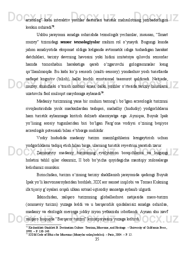 arxeolog”   kabi   interaktiv   yoshlar   dasturlari   turistik   mahsulotning   jozibadorligini
keskin oshiradi 78
.
Ushbu   jarayonni   amalga   oshirishda   texnologik   yechimlar,   xususan,   “Smart
muzey”   tizimidagi   sensor   texnologiyalar   muhim   rol   o ynaydi.   Bugungi   kundaʻ
jahon   amaliyotida   eksponat   oldiga   kelganda   avtomatik   ishga   tushadigan   harakat
datchiklari,   tarixiy   davrning   havosini   yoki   hidini   imitatsiya   qiluvchi   sensorlar
hamda   tomoshabin   harakatiga   qarab   o zgaruvchi   gologrammalar   keng	
ʻ
qo llanilmoqda. Bu kabi ko p sensorli  (multi-sensory)  yondashuv yosh turistlarda	
ʻ ʻ
nafaqat   kognitiv   (bilish),   balki   kuchli   emotsional   taassurot   qoldiradi.   Natijada,
muzey   shunchaki   o tmish   ombori   emas,   balki   yoshlar   o rtasida   tarixiy   bilimlarni	
ʻ ʻ
uzatuvchi faol muloqot maydoniga aylanadi 79
.
Madaniy   turizmning   yana   bir   muhim   tarmog‘i   bo lgan   arxeologik   turizmni	
ʻ
rivojlantirishda   yirik   markazlardan   tashqari,   mahalliy   (hududiy)   yodgorliklarni
ham   turistik   aylanmaga   kiritish   dolzarb   ahamiyatga   ega.   Ayniqsa,   Buyuk   Ipak
yo lining   asosiy   tugunlaridan   biri   bo lgan   Farg‘ona   vodiysi   o zining   beqiyos	
ʻ ʻ ʻ
arxeologik potensiali bilan e tiborga molikdir. 	
ʼ
Vodiy   hududida   madaniy   turizm   manzilgohlarini   kengaytirish   uchun
yodgorliklarni tadqiq etish bilan birga, ularning turistik reyestrini yaratish zarur.
Zamonaviy   madaniy   turizmning   evolyutsion   bosqichlarini   va   bugungi
holatini   tahlil   qilar   ekanmiz,   II   bob   bo yicha   quyidagicha   mantiqiy   xulosalarga	
ʻ
kelishimiz mumkin:
Birinchidan,   turizm   o zining   tarixiy   shakllanish   jarayonida   qadimgi   Buyuk	
ʻ
Ipak yo li karvonsaroylaridan boshlab, XIX asr sanoat inqilobi va Tomas Kukning	
ʻ
ilk tijoriy g oyalari orqali ulkan sotsial-iqtisodiy sanoatga aylanib ulgurdi.	
ʼ
Ikkinchidan,   xalqaro   turizmning   globallashuvi   natijasida   mass-turizm
(ommaviy   turizm)   yuzaga   keldi   va   u   barqarorlik   qoidalarisiz   amalga   oshirilsa,
madaniy va ekologik merosga jiddiy ziyon yetkazishi  isbotlandi. Aynan shu xavf
xalqaro huquqda “Barqaror turizm” konsepsiyasini yuzaga keltirdi.
78
 Kirshenblatt-Gimblett B. Destination Culture: Tourism, Museums, and Heritage. – University of California Press, 
1998. – P. 138-140.
79
 ICOM Code of Ethics for Museums (Muzeylar axloq kodeksi). – Paris, 2004. – P. 12.
35 