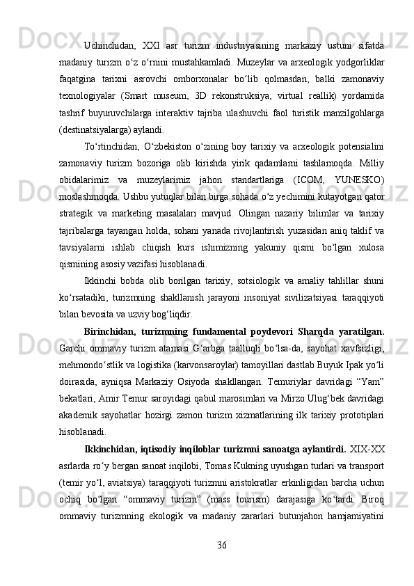Uchinchidan,   XXI   asr   turizm   industriyasining   markaziy   ustuni   sifatda
madaniy   turizm   o z   o rnini   mustahkamladi.   Muzeylar   va   arxeologik   yodgorliklarʻ ʻ
faqatgin а   tarixni   asrovchi   omborxonalar   bo lib   qolmasdan,   balki   zamonaviy	
ʻ
texnologiyalar   (Smart   museum,   3D   rekonstruksiya,   virtual   reallik)   yordamida
tashrif   buyuruvchilarga   interaktiv   tajriba   ulashuvchi   faol   turistik   manzilgohlarga
(destinatsiyalarga) aylandi.
To rtinchidan,   O zbekiston   o zining   boy   tarixiy   va   arxeologik   potensialini	
ʻ ʻ ʻ
zamonaviy   turizm   bozoriga   olib   kirishda   yirik   qadamlarni   tashlamoqda.   Milliy
obidalarimiz   va   muzeylarimiz   jahon   standartlariga   (ICOM,   YUNESKO)
moslashmoqda. Ushbu yutuqlar bilan birga sohada o z yechimini kutayotgan qator	
ʻ
strategik   va   marketing   masalalari   mavjud.   Olingan   nazariy   bilimlar   va   tarixiy
tajribalarga   tayangan   holda,   sohani   yanada   rivojlantirish   yuzasidan   aniq   taklif   va
tavsiyalarni   ishlab   chiqish   kurs   ishimizning   yakuniy   qismi   bo lgan   xulosa	
ʻ
qismining asosiy vazifasi hisoblanadi.
Ikkinchi   bobda   olib   borilgan   tarixiy,   sotsiologik   va   amaliy   tahlillar   shuni
ko rsatadiki,   turizmning   shakllanish   jarayoni   insoniyat   sivilizatsiyasi   taraqqiyoti	
ʻ
bilan bevosita va uzviy bog‘liqdir. 
Birinchidan,   turizmning   fundamental   poydevori   Sharqda   yaratilgan.
Garchi   ommaviy   turizm   atamasi   G‘arbga   taalluqli   bo lsa-da,   sayohat   xavfsizligi,	
ʻ
mehmondo stlik va logistika (karvonsaroylar) tamoyillari dastlab Buyuk Ipak yo li	
ʻ ʻ
doirasida,   ayniqsa   Markaziy   Osiyoda   shakllangan.   Temuriylar   davridagi   “Yam”
bekatlari, Amir Temur saroyidagi qabul marosimlari va Mirzo Ulug‘bek davridagi
akademik   sayohatlar   hozirgi   zamon   turizm   xizmatlarining   ilk   tarixiy   prototiplari
hisoblanadi.
Ikkinchidan, iqtisodiy inqiloblar turizmni sanoatga aylantirdi.   XIX-XX
asrlarda ro y bergan sanoat inqilobi, Tomas Kukning uyushgan turlari va transport
ʻ
(temir yo l, aviatsiya)  taraqqiyoti turizmni aristokratlar erkinligidan barcha uchun
ʻ
ochiq   bo lgan   “ommaviy   turizm”   (mass   tourism)   darajasiga   ko tardi.   Biroq
ʻ ʻ
ommaviy   turizmning   ekologik   va   madaniy   zararlari   butunjahon   hamjamiyatini
36 