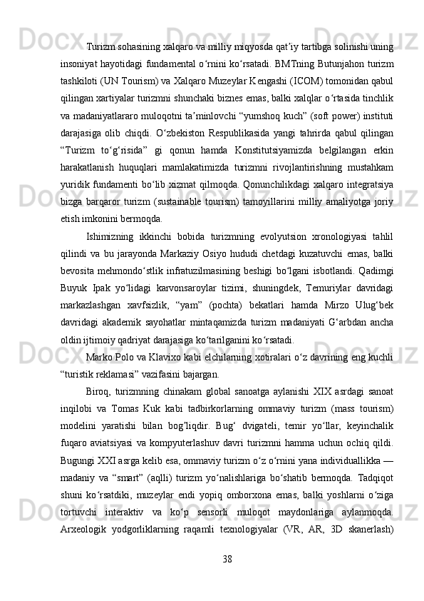 Turizm sohasining xalqaro va milliy miqyosda qat iy tartibga solinishi uningʼ
insoniyat hayotidagi fundamental o rnini ko rsatadi. BMTning Butunjahon turizm	
ʻ ʻ
tashkiloti (UN Tourism) va Xalqaro Muzeylar Kengashi (ICOM) tomonidan qabul
qilingan xartiyalar turizmni shunchaki biznes emas, balki xalqlar o rtasida tinchlik	
ʻ
va madaniyatlararo muloqotni ta minlovchi “yumshoq kuch” (soft power) instituti	
ʼ
darajasiga   olib   chiqdi.   O zbekiston   Respublikasida   yangi   tahrirda   qabul   qilingan	
ʻ
“Turizm   to g‘risida”   gi   qonun   hamda   Konstitutsiyamizda   belgilangan   erkin	
ʻ
harakatlanish   huquqlari   mamlakatimizda   turizmni   rivojlantirishning   mustahkam
yuridik fundamenti  bo lib xizmat qilmoqda. Qonunchilikdagi xalqaro integratsiya	
ʻ
bizga   barqaror   turizm   (sustainable   tourism)   tamoyillarini   milliy   amaliyotga   joriy
etish imkonini bermoqda.
Ishimizning   ikkinchi   bobida   turizmning   evolyutsion   xronologiyasi   tahlil
qilindi   va   bu   jarayonda   Markaziy   Osiyo   hududi   chetdagi   kuzatuvchi   emas,   balki
bevosita   mehmondo stlik   infratuzilmasining   beshigi   bo lgani   isbotlandi.   Qadimgi	
ʻ ʻ
Buyuk   Ipak   yo lidagi   karvonsaroylar   tizimi,   shuningdek,   Temuriylar   davridagi	
ʻ
markazlashgan   xavfsizlik,   “yam”   (pochta)   bekatlari   hamda   Mirzo   Ulug‘bek
davridagi   akademik   sayohatlar   mintaqamizda   turizm   madaniyati   G‘arbdan   ancha
oldin ijtimoiy qadriyat darajasiga ko tarilganini ko rsatadi.	
ʻ ʻ
Marko Polo va Klavixo kabi elchilarning xotiralari o z davrining eng kuchli	
ʻ
“turistik reklamasi” vazifasini bajargan.
Biroq,   turizmning   chinakam   global   sanoatga   aylanishi   XIX   asrdagi   sanoat
inqilobi   va   Tomas   Kuk   kabi   tadbirkorlarning   ommaviy   turizm   (mass   tourism)
modelini   yaratishi   bilan   bog liqdir.   Bug‘   dvigateli,   temir   yo llar,   keyinchalik	
ʼ ʻ
fuqaro   aviatsiyasi   va   kompyuterlashuv   davri   turizmni   hamma   uchun   ochiq   qildi.
Bugungi XXI asrga kelib esa, ommaviy turizm o z o rnini yana individuallikka —	
ʻ ʻ
madaniy   va   “smart”   (aqlli)   turizm   yo nalishlariga   bo shatib   bermoqda.   Tadqiqot	
ʻ ʻ
shuni   ko rsatdiki,   muzeylar   endi   yopiq   omborxona   emas,   balki   yoshlarni   o ziga	
ʻ ʻ
tortuvchi   interaktiv   va   ko p   sensorli   muloqot   maydonlariga   aylanmoqda.	
ʻ
Arxeologik   yodgorliklarning   raqamli   texnologiyalar   (VR,   AR,   3D   skanerlash)
38 