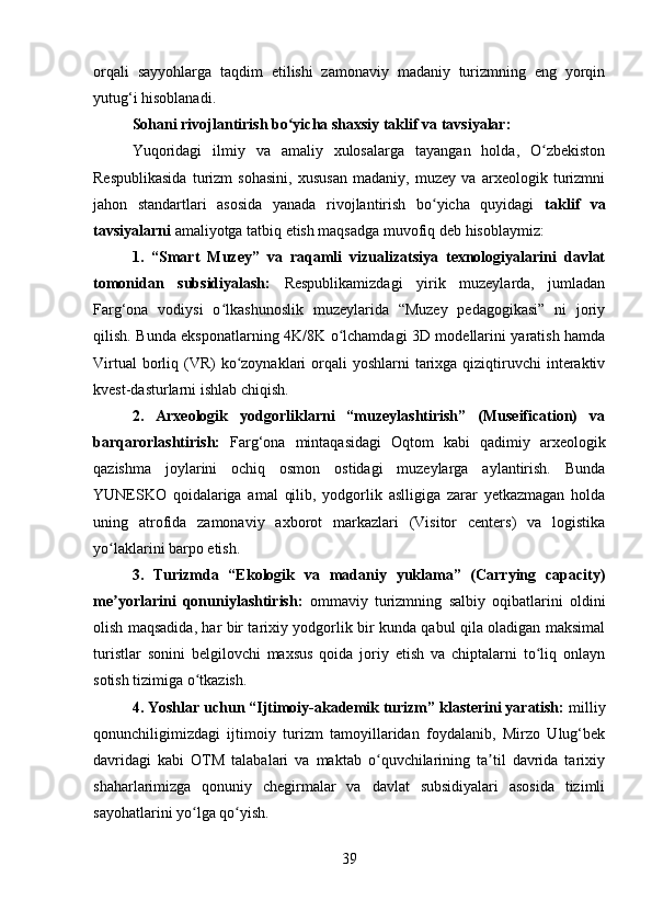 orqali   sayyohlarga   taqdim   etilishi   zamonaviy   madaniy   turizmning   eng   yorqin
yutug‘i hisoblanadi.
Sohani rivojlantirish bo yicha shaxsiy taklif va tavsiyalar:ʻ
Yuqoridagi   ilmiy   va   amaliy   xulosalarga   tayangan   holda,   O zbekiston	
ʻ
Respublikasida   turizm   sohasini,   xususan   madaniy,   muzey   va   arxeologik   turizmni
jahon   standartlari   asosida   yanada   rivojlantirish   bo yicha   quyidagi  	
ʻ taklif   va
tavsiyalarni  amaliyotga tatbiq etish maqsadga muvofiq deb hisoblaymiz:
1.   “Smart   Muzey”   va   raqamli   vizualizatsiya   texnologiyalarini   davlat
tomonidan   subsidiyalash:   Respublikamizdagi   yirik   muzeylarda,   jumladan
Farg‘ona   vodiysi   o lkashunoslik   muzeylarida   “Muzey   pedagogikasi”   ni   joriy	
ʻ
qilish. Bunda eksponatlarning 4K/8K o lchamdagi 3D modellarini yaratish hamda	
ʻ
Virtual  borliq (VR)  ko zoynaklari  orqali  yoshlarni  tarixga qiziqtiruvchi  interaktiv	
ʻ
kvest-dasturlarni ishlab chiqish. 
2.   Arxeologik   yodgorliklarni   “muzeylashtirish”   (Museification)   va
barqarorlashtirish:   Farg‘ona   mintaqasidagi   Oqtom   kabi   qadimiy   arxeologik
qazishma   joylarini   ochiq   osmon   ostidagi   muzeylarga   aylantirish.   Bunda
YUNESKO   qoidalariga   amal   qilib,   yodgorlik   aslligiga   zarar   yetkazmagan   holda
uning   atrofida   zamonaviy   axborot   markazlari   (Visitor   centers)   va   logistika
yo laklarini barpo etish. 	
ʻ
3.   Turizmda   “Ekologik   va   madaniy   yuklama”   (Carrying   capacity)
me yorlarini   qonuniylashtirish:
ʼ   ommaviy   turizmning   salbiy   oqibatlarini   oldini
olish maqsadida, har bir tarixiy yodgorlik bir kunda qabul qila oladigan maksimal
turistlar   sonini   belgilovchi   maxsus   qoida   joriy   etish   va   chiptalarni   to liq   onlayn	
ʻ
sotish tizimiga o tkazish. 	
ʻ
4. Yoshlar uchun “Ijtimoiy-akademik turizm” klasterini yaratish:  milliy
qonunchiligimizdagi   ijtimoiy   turizm   tamoyillaridan   foydalanib,   Mirzo   Ulug‘bek
davridagi   kabi   OTM   talabalari   va   maktab   o quvchilarining   ta til   davrida   tarixiy	
ʻ ʼ
shaharlarimizga   qonuniy   chegirmalar   va   davlat   subsidiyalari   asosida   tizimli
sayohatlarini yo lga qo yish.	
ʻ ʻ
39 