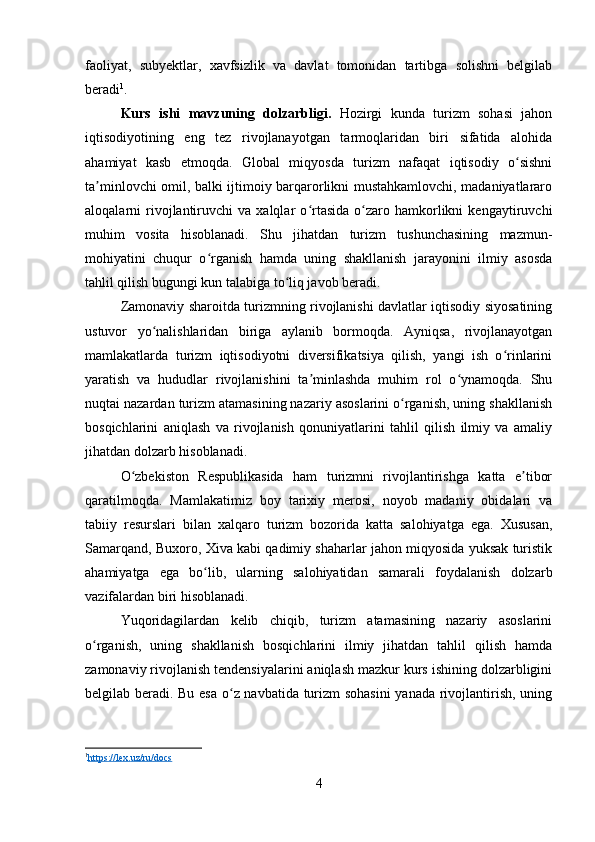 faoliyat,   subyektlar,   xavfsizlik   va   davlat   tomonidan   tartibga   solishni   belgilab
beradi 1
.
Kurs   ishi   m avzuning   dolzarbligi .   Hozirgi   kunda   turizm   sohasi   jahon
iqtisodiyotining   eng   tez   rivojlanayotgan   tarmoqlaridan   biri   sifatida   alohida
ahamiyat   kasb   etmoqda.   Global   miqyosda   turizm   nafaqat   iqtisodiy   o sishniʻ
ta minlovchi omil, balki ijtimoiy barqarorlikni mustahkamlovchi, madaniyatlararo	
ʼ
aloqalarni   rivojlantiruvchi   va  xalqlar   o rtasida   o zaro   hamkorlikni   kengaytiruvchi	
ʻ ʻ
muhim   vosita   hisoblanadi.   Shu   jihatdan   turizm   tushunchasining   mazmun-
mohiyatini   chuqur   o rganish   hamda   uning   shakllanish   jarayonini   ilmiy   asosda	
ʻ
tahlil qilish bugungi kun talabiga to liq javob beradi.	
ʻ
Zamonaviy sharoitda turizmning rivojlanishi davlatlar iqtisodiy siyosatining
ustuvor   yo nalishlaridan   biriga   aylanib   bormoqda.   Ayniqsa,   rivojlanayotgan	
ʻ
mamlakatlarda   turizm   iqtisodiyotni   diversifikatsiya   qilish,   yangi   ish   o rinlarini	
ʻ
yaratish   va   hududlar   rivojlanishini   ta minlashda   muhim   rol   o ynamoqda.   Shu	
ʼ ʻ
nuqtai nazardan turizm atamasining nazariy asoslarini o rganish, uning shakllanish	
ʻ
bosqichlarini   aniqlash   va   rivojlanish   qonuniyatlarini   tahlil   qilish   ilmiy   va   amaliy
jihatdan dolzarb hisoblanadi.
O zbekiston   Respublikasida   ham   turizmni   rivojlantirishga   katta   e tibor	
ʻ ʼ
qaratilmoqda.   Mamlakatimiz   boy   tarixiy   merosi,   noyob   madaniy   obidalari   va
tabiiy   resurslari   bilan   xalqaro   turizm   bozorida   katta   salohiyatga   ega.   Xususan,
Samarqand, Buxoro, Xiva kabi qadimiy shaharlar jahon miqyosida yuksak turistik
ahamiyatga   ega   bo lib,   ularning   salohiyatidan   samarali   foydalanish   dolzarb	
ʻ
vazifalardan biri hisoblanadi.
Yuqoridagilardan   kelib   chiqib,   turizm   atamasining   nazariy   asoslarini
o rganish,   uning   shakllanish   bosqichlarini   ilmiy   jihatdan   tahlil   qilish   hamda	
ʻ
zamonaviy rivojlanish tendensiyalarini aniqlash mazkur kurs ishining dolzarbligini
belgilab beradi. Bu esa o z navbatida turizm  sohasini  yanada rivojlantirish, uning	
ʻ
1
https    ://    lex    .   uz    /   ru    /   docs   
4 
