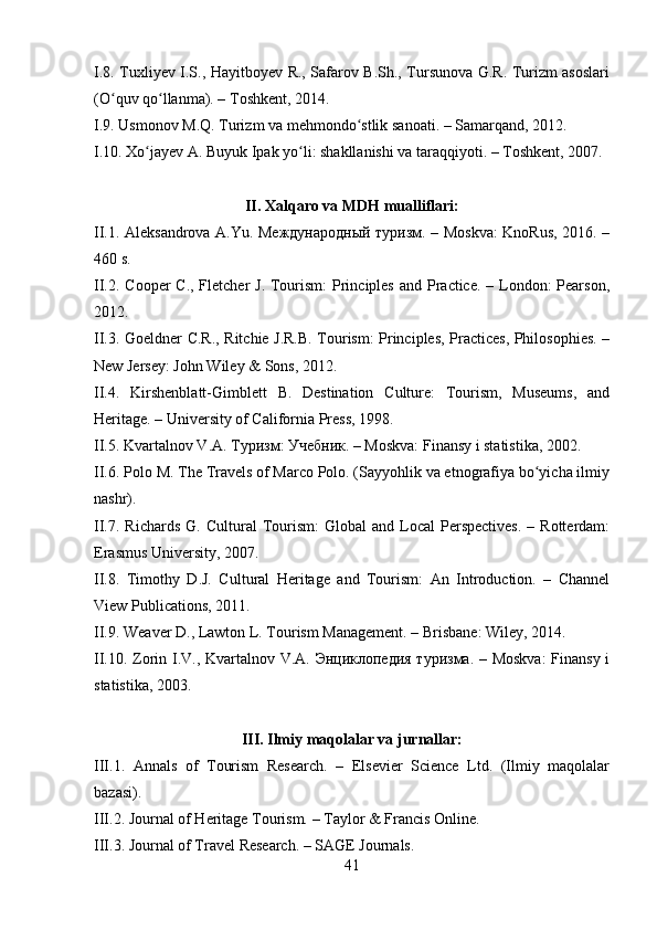 I.8. Tuxliyev I.S., Hayitboyev R., Safarov B.Sh., Tursunova G.R. Turizm asoslari
(O quv qo llanma). – Toshkent, 2014.ʻ ʻ
I.9. Usmonov M.Q. Turizm va mehmondo stlik sanoati. – Samarqand, 2012.	
ʻ
I.10. Xo jayev A. Buyuk Ipak yo li: shakllanishi va taraqqiyoti. – Toshkent, 2007.	
ʻ ʻ
II. Xalqaro va MDH mualliflari:
II.1. Aleksandrova A.Yu. Международный туризм. – Moskva: KnoRus, 2016. –
460 s.
II.2. Cooper  C., Fletcher J. Tourism:  Principles  and Practice. – London: Pearson,
2012.
II.3. Goeldner C.R., Ritchie J.R.B. Tourism: Principles, Practices, Philosophies. –
New Jersey: John Wiley & Sons, 2012.
II.4.   Kirshenblatt-Gimblett   B.   Destination   Culture:   Tourism,   Museums,   and
Heritage. – University of California Press, 1998.
II.5. Kvartalnov V.A. Туризм: Учебник. – Moskva: Finansy i statistika, 2002.
II.6. Polo M. The Travels of Marco Polo. (Sayyohlik va etnografiya bo yicha ilmiy	
ʻ
nashr).
II.7.  Richards   G.  Cultural   Tourism:  Global  and  Local  Perspectives.   –  Rotterdam:
Erasmus University, 2007.
II.8.   Timothy   D.J.   Cultural   Heritage   and   Tourism:   An   Introduction.   –   Channel
View Publications, 2011.
II.9. Weaver D., Lawton L. Tourism Management. – Brisbane: Wiley, 2014.
II.10. Zorin I.V., Kvartalnov V.A. Энциклопедия туризма. – Moskva:  Finansy i
statistika, 2003.
III. Ilmiy maqolalar va jurnallar:
III.1.   Annals   of   Tourism   Research.   –   Elsevier   Science   Ltd.   (Ilmiy   maqolalar
bazasi).
III.2. Journal of Heritage Tourism. – Taylor & Francis Online.
III.3. Journal of Travel Research. – SAGE Journals.
41 